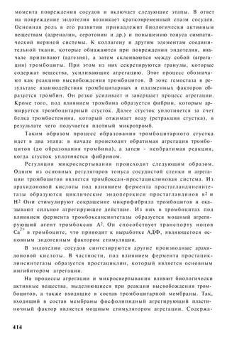 момента повреждения сосудов и включает следующие этапы. В ответ
на повреждение эндотелия возникает кратковременный спазм сосудов.
Основная роль в его развитии принадлежит биологически активным
веществам (адреналин, серотонин и др.) и повышению тонуса симпати­
ческой нервной системы. К коллагену и другим элементам соедини­
тельной ткани, которые обнажаются при повреждении эндотелия, вна­
чале прилипают (адгезия), а затем склеиваются между собой (агрега­
ция) тромбоциты. При этом из них секретируются гранулы, которые
содержат вещества, усиливающие агрегацию. Этот процесс обознача­
ют как реакцию высвобождения тромбоцитов. В зоне гемостаза в ре­
зультате взаимодействия тромбоцитарных и плазменных факторов об­
разуется тромбин. Он резко усиливает и завершает процесс агрегации.
Кроме того, под влиянием тромбина образуется фибрин, которым ар­
мируется тромбоцитарный сгусток. Далее сгусток уплотняется за счет
белка тромбостенина, который отжимает воду (ретракция сгустка), в
результате чего получается плотный микротромб.
     Таким образом процесс образования тромбоцитарного сгустка
идет в два этапа: в начале происходит обратимая агрегация тромбо­
цитов (до образования т р о м б и н а ) , а затем - необратимая реакция,
когда сгусток уплотняется фибрином.
     Регуляция микросвертывания происходит следующим образом.
Одним из основных регуляторов тонуса сосудистой стенки и агрега­
ции тромбоцитов является тромбоксан-простациклиновая система. Из
арахидоновой кислоты под влиянием фермента простагландинсинте-
тазы образуются циклические эндоперекиси простагландинов в 2 и
Н 2 Они стимулируют сокращение микрофибрилл тромбоцитов и ока­
зывают сильное агрегирующее действие. Из них в тромбоцитах под
влиянием фермента тромбоксансинтетазы образуется мощный агреги­
рующий агент т р о м б о к с а н А2. Он способствует т р а н с п о р т у ионов
   2+
Са в тромбоците, что приводит к выработке АДФ, являющегося ос­
новным эндогенным фактором стимуляции.
    В эндотелии сосудов синтезируются другие производные арахи­
доновой кислоты. В частности, под влиянием фермента простацик-
линсинтетазы образуется простациклин, который является основным
ингибитором агрегации.
    На процессы агрегации и микросвертывания влияют биологически
активные вещества, выделяющиеся при реакции высвобождения тром­
боцитов, а также входящие в состав тромбоцитарной мембраны. Так,
входящий в состав мембраны фосфолипидный агрегирующий пласти­
ночный фактор является мощным стимулятором агрегации. Содержа-


414
 