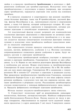 щийся в а-гранулах тромбоцитов 1ромбоспондин в комплексе с фиб­
риногеном необходим для тромбин-агрегации. Вследствие этого при
тромбоцитопатиях с отсутствием а-гранул (например, при синдроме
серых тромбоцитов), нарушается агрегация этих клеток под влиянием
тромбина.
    В а-гранулах содержатся и секретируются при реакции высвобож­
дения белковые факторы, такие как Р-тромбоглобулин, ростовой фак­
тор, фактор Виллебранда и др., принимающие участие в свертывании
крови, а также 4-й фактор, который нейтрализует гепарин. Из а-гра­
нул выделяются серотонин, адреналин и норадреналин, которые уси­
ливают агрегацию и способствуют вторичному спазму сосудов.
    3-й пластиночный фактор служит матрицей для взаимодействия
плазменных факторов свертывания и образования их активных комп­
лексов. Благодаря этому на поверхности тромбоцитов и в их кана­
лах создается высокая концентрация плазменных факторов гемокоа-
гуляции и вследствие этого тромбоциты наиболее существенно влия­
ют на локальное свертывание.
   Для нормального течения процесса агрегации необходимы ионы
кальция, магния, фибриноген, альбумин и т.д. Поэтому состояния,
сопровождающиеся снижением уровня альбумина в крови, будут на­
рушать адгезию и агрегацию тромбоцитов.
    Гликопротеины тромбоцитарной мембраны участвуют в процессах
адгезии и агрегации тромбоцитов. Гликопротеин I состоит из двух субъе­
диниц: 1а и 16. Первая из них является рецептором фактора Виллебранда
и необходима для адгезии. Вторая ответственна за тромбинагрегацию.
Гликопротеин II также состоит из двух субъединиц: Па и Пб. Он необхо­
дим для всех видов агрегации. Гликопротеин III в соединении с гликоп-
                          2
ротеином Пб и ионами Са * участвует в агрегации и ретракции сгустка.
При врожденных тромбоцитопатиях (тромбастения Гланцмана, аномалия
тромбоцитов Бернара-Сулье и др.) имеются те или иные дефекты гликоп-
ротеидов мембраны, в результате чего при них нарушены адгезия, агре­
гация тромбоцитов и ретракция сгустка. Рассасывание тромбоцитарных
сгустков осуществляется с помощью фибринолитического звена гемоста­
за. Продукты фибринолиза ингибируют агрегацию тромбоцитов.
    Методы оценки сосудисто-тромбоцитарного звена гемостаза.
    1) Существует несколько проб на резистентность капилляров:
манжеточная, баночная, ангиорезистометрия. Наиболее информативна
проба Кончаловского-Румпеля-Лееде. Оценка ведется по числу и раз­
меру геморрагии, образовавшихся на верхней части ладонной поверх­
ности предплечья ( в круге диаметром 5 см) после 5-минутного сдавли-


                                                                  415
 