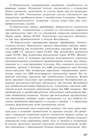 8) Определение контрактилъной способности т р о м б о ц и т о в по
ретракции сгустка. Н е п р я м ы е методы з а к л ю ч а ю т с я в и з м е р е н и и
объема сыворотки, выделяемой из сгустка крови при его ретракции.
Норма 4 8 — 6 4 % . У м е н ь ш е н и е ретракции сгустка наблюдается при
выраженных тромбоцитопениях и тромбастении Гланцмана. Увеличе­
ние продолжительности ретракции сгустка может быть при гипо-
фибриногенемии, анемии.
    9) Определение адгезии тромбоцитов. Определяется количество
тромбоцитов, задерживаемых в колонке со стеклянными шариками
при пропускании через нее со стандартной скоростью определенного
объёма крови. Норма 30-50%. Уменьшение адгезивности наблюдает­
ся при ряде тромбоцитопатий и болезни Виллебранда.
    10) Определение агрегационпой функции тромбоцитов. Количе­
ственные методы. Определяется процент образования крупных агрега­
тов тромбоцитов при воздействии стимуляторов агрегации. При воздей­
               3
ствии АДФ (10 ммоль/л) норма 30-50%. При воздействии коллагеном
норма 30-50%. При воздействии ристоцетином норма 50-70%». Фотомет­
рический метод. С помощью агрегометра регистрируются изменения
светопропускающей способности тромбоцитарной плазмы при переме­
шивании ее с а г р е г и р у ю щ и м и агентами. Под влиянием коллагена,
тромбина, средних и больших доз АДФ регистрируется одна большая
волна агрегации. При воздействии адреналина, норадреналина, ристо-
цетина, малых доз АДФ регистрируется двухволновая кривая. Все па­
раметры агрегации нарушены при тромбастении Гланцмана. Вторая
волна агрегации отсутствует при тромбоцитопатий. Изолированное на­
рушение ристоцетин-агрегации наблюдается при болезни Виллебранда
или тромбоцитодистрофии Бернара-Сулье. Спонтанная агрегация свой­
ственна резкой активации свертывания крови при ДВС-синдроме. При
тромбофилиях и тромбоэмболических заболеваниях агрегационная фун­
кция тромбоцитов возрастает. Однако при интенсивном внутрисосудис-
том свертывании, наоборот, может уменьшиться, т.к. пул наиболее ак­
тивных тромбоцитов фиксируется в сгустках и тромбах, а в циркуляции
остаются функционально менее полноценные клетки.
   Коагуляционный (или вторичный) гемостаз. Это звено играет веду­
щую роль в остановке кровотечения из крупных сосудов. По сравне­
нию с первичным вторичный гемостаз значительно мощнее, однако он
протекает в 3-5 раз медленнее. В настоящее время принята каскадно-
комплексная схема свертывания крови. Суть ее сводится к следующему.
В сосудах происходит реакция каскадной (последовательной) актива­
ции свертывания с образованием белково-липидных комплексов. Мес-


                                                                              417
 