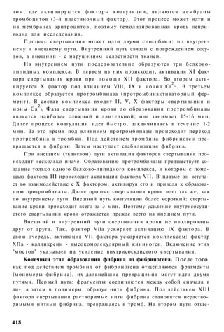 том, где а к т и в и р у ю т с я факторы к о а г у л я ц и и , являются м е м б р а н ы
тромбоцитов (3-й пластиночный фактор). Этот процесс может идти и
на мембранах эритроцитов, поэтому гемолизированная кровь непри­
годна для исследования.
    Процесс свертывания может идти двумя способами: по внутрен­
нему и внешнему пути. Внутренний путь связан с повреждением сосу­
дов, а внешний - с нарушением целостности тканей.
    На внутреннем пути последовательно образуются три белково-
липидных комплекса. В первом из них происходит, активация XI фак­
тора свертывания крови при помощи XII фактора. Во втором акти­
                                                                     2
вируется X фактор под влиянием Vlll, IX и ионов Са ~. В третьем
комплексе образуется протромбиназа (протромбинактиваторный фер­
мент). В состав комплекса входят II, V, X факторы свертывания и
         2
ионы Са  Фаза свертывания крови до образования протромбиназы
является наиболее сложной и длительной; она занимает 15-16 мин.
Далее процесс коагуляции идет быстро, заканчиваясь в течение 1-2
мин. За это время под влиянием протромбиназы происходит переход
протромбина в тромбин. Под действием тромбина фибриноген пре­
вращается в фибрин. Затем наступает стабилизация фибрина.
    При внешнем (тканевом) пути активация факторов свертывания про­
исходит несколько иначе. Образованию протромбиназы предшествует со­
здание только одного белково-липидного комплекса, в котором с помо­
щью фактора III происходит активация фактора VII. В плазме он вступа­
ет во взаимодействие с X фактором, активируя его и приводя к образова­
нию протромбиназы. Далее процесс свертывания крови идет так же, как
по внутреннему пути. Внешний путь коагуляции более короткий: сверты­
вание крови происходит всего за 3 мин. Поэтому усиление внутрисосуди-
стого свертывания крови отражается прежде всего на внешнем пути.
    Внешний и внутренний пути свертывания крови не изолированы
друг от друга. Так, фактор Vila ускоряет активацию IX фактора. В
свою очередь, активация VII фактора ускоряется комплексом: фактор
ХПа - калликреин - высокомолекулярный кининоген. Включение этих
"мостов" указывает на усиление внутрисосудистого свертывания.
    Конечный этап образования фнбрнна нз фибриногена. После того,
как под действием тромбина от фибриногена отщепляются фрагменты
(мономеры фибрина), их дальнейшие превращения могут идти двумя
путями. Первый путь: фрагменты соединяются между собой сначала в
ди-, а затем в полимеры, образуя нити фибрина. Под действием XIII
фактора свертывания растворимые нити фибрина становятся нераство­
римыми нитями фибрина, превращаясь в тромб. На втором пути отще-


418
 