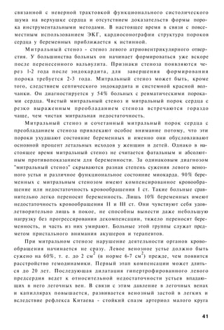 связанной с неверной трактовкой функционального систолического
шума на верхушке сердца и отсутствием доказательств формы поро­
ка инструментальными методами. В настоящее время в связи с повсе­
местным использованием ЭКГ, кардиосонографии структура пороков
сердца у беременных приближается к истинной.
       М и т р а л ь н ы й стеноз - стеноз левого атриовентрикулярного отвер­
стия. У большинства больных он начинает формироваться уже вскоре
после перенесенного вальвулита. Признаки стеноза появляются че­
рез 1-2 года после э н д о к а р д и т а , для завершения ф о р м и р о в а н и я
порока требуется 2-3 года. Митральный стеноз может быть, кроме
того, следствием септического эндокардита и системной красной вол­
чанки. Он диагностируется у 54% больных с ревматическими порока­
ми сердца. Чистый митральный стеноз и митральный порок сердца с
р е з к о в ы р а ж е н н ы м п р е о б л а д а н и е м стеноза в с т р е ч а ю т с я г о р а з д о
чаще, чем чистая митральная недостаточность.
       Митральный стеноз и сочетанный митральный порок сердца с
преобладанием стеноза привлекают особое внимание потому, что эти
пороки ухудшают состояние беременных и именно они обусловливают
основной процент летальных исходов у женщин и детей. Однако в на­
стоящее время митральный стеноз не считается фатальным и абсолют­
ным противопоказанием для беременности. За одинаковым диагнозом
"митральный стеноз" скрываются разная степень сужения левого веноз­
ного устья и различное функциональное состояние миокарда. 90% бере­
менных с митральным стенозом имеют компенсированное кровообра­
щение или недостаточность кровообращения I ст. Такие больные срав­
нительно легко переносят беременность. Лишь 10% беременных имеют
недостаточность кровообращения II и III ст. Они чувствуют себя удов­
летворительно лишь в покое, не способны вынести даже небольшую
нагрузку без прогрессирования декомпенсации, тяжело переносят бере­
менность, и часть из них умирают. Больные этой группы служат пред­
метом пристального внимания акушеров и терапевтов.
    При митральном стенозе нарушение деятельности органов крово­
обращения начинается не сразу. Левое венозное устье должно быть
                            2               2
сужено на 60%, т. е. до 2 см (в норме 6-7 см ) прежде, чем появится
расстройство гемодинамики. Первый этап компенсации может длить­
ся до 20 лет. Последующая дилатация гипертрофированного левого
предсердия ведет к относительной недостаточности устьев впадаю­
щих в него легочных вен. В связи с этим давление в легочных венах
и капиллярах повышается, развивается венозный застой в легких и
вследствие рефлекса Китаева - стойкий спазм артериол малого круга


                                                                                               41
 