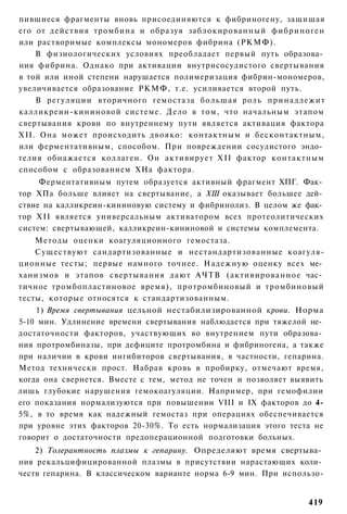 пившиеся фрагменты вновь присоединяются к фибриногену, защищая
его от действия тромбина и образуя заблокированный фибриноген
или растворимые комплексы мономеров фибрина (РКМФ).
    В физиологических условиях преобладает первый путь образова­
ния фибрина. Однако при активации внутрисосудистого свертывания
в той или иной степени нарушается полимеризация фибрин-мономеров,
увеличивается образование РКМФ, т.е. усиливается второй путь.
    В регуляции вторичного гемостаза большая роль принадлежит
калликреин-кининовой системе. Дело в том, что начальным этапом
свертывания крови по внутреннему пути является активация фактора
XII. Она может происходить двояко: контактным и бесконтактным,
или ферментативным, способом. При повреждении сосудистого эндо­
телия обнажается коллаген. Он активирует XII фактор контактным
способом с образованием ХНа фактора.
     Ферментативным путем образуется активный фрагмент ХПГ. Фак­
тор ХПа больше влияет на свертывание, а ХШ оказывает большее дей­
ствие на калликреин-кининовую систему и фибринолиз. В целом же фак­
тор XII является универсальным активатором всех протеолитических
систем: свертывающей, калликреин-кининовой и системы комплемента.
    Методы оценки коагуляционного гемостаза.
    Существуют сандартизованные и нестандартизованные коагуля-
ционные тесты; первые намного точнее. Надежную оценку всех ме­
ханизмов и этапов свертывания д а ю т АЧТВ (активированное час­
тичное тромбопластиновое время), протромбиновый и тромбиновый
тесты, которые относятся к стандартизованным.
    1) Время свертывания цельной нестабилизированной крови. Норма
5-10 мин. Удлинение времени свертывания наблюдается при тяжелой не­
достаточности факторов, участвующих во внутреннем пути образова­
ния протромбиназы, при дефиците протромбина и фибриногена, а также
при наличии в крови ингибиторов свертывания, в частности, гепарина.
Метод технически прост. Набрав кровь в пробирку, отмечают время,
когда она свернется. Вместе с тем, метод не точен и позволяет выявить
лишь глубокие нарушения гемокоагуляции. Например, при гемофилии
его показания нормализуются при повышении VIII и IX факторов до 4-
5%, в то время как надежный гемостаз при операциях обеспечивается
при уровне этих факторов 20-30%. То есть нормализация этого теста не
говорит о достаточности предоперационной подготовки больных.
    2) Толерантность плазмы к гепарину. Определяют время свертыва­
ния рекальцифицированной плазмы в присутствии нарастающих коли­
честв гепарина. В классическом варианте норма 6-9 мин. При использо-


                                                                 419
 