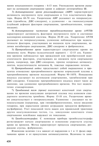 вании инъекционного гепарина - 6-13 мин. Уменьшение времени указы­
вает на активацию свертывания крови и дефицит антитромбина Ш.
    3) Активированное время рекалъцификации (АВР) характеризует
активность внутреннего пути свертывания и 3-го пластинчатого фак­
тора. Норма 60-70 сек. Укорочение АВР указывает на гиперкоагуля­
цию (тромбозы, ДВС-синдром), а удлинение - на гииокоагуляцию
(глубокий дефицит факторов свертывания, тромбоцитопения, гепари-
низация).
    4) Активированное частичное тромбопластиновое время (АЧТВ)
характеризует активность факторов внутреннего пути и состояние
калликреин-кинииовой системы. Норма 20-40 сек. Укорочение АЧТВ
указывает на гиперкоагуляцию, удлинение наблюдается при недоста­
точности факторов, участвующих во внешнем пути свертывания, на­
личии ингибиторов свертывания, ДВС-синдроме и фибринолизе.
    5) Протромбиновое время характеризует свертывание крови по
внешнему пути. Норма (классический вариант) - 12-15 сек. Удлине­
ние времени наблюдается при врожденной или приобретенной недо­
статочности факторов, участвующих во внешнем пути свертывания
крови, например, при ДВС-синдроме, приеме непрямых антикоагу­
лянтов, недостаточности витамина К, тяжелых поражениях печени.
    6) Протромбиновый индекс представляет собой выраженное в про­
центах отношение протромбинового времени нормальной плазмы к
протромбиновому времени исследуемой. Норма 90-105%. Повышение
индекса указывает на а к т и в а ц и ю свертывания, т р о м б и н е м и ю при
ДВС-синдроме. Снижение протромбинового индекса имеет такое же
значение, как удлинение протромбинового времени. Это тест недоста­
точно стандартизован.
    7) Тромбиновый тест (время) оценивает конечный этап сверты­
вания по времени коагуляции цитратной плазмы под влиянием стан­
дартного количества тромбина. Норма 15-18 сек. Укорочение време­
ни свидетельствует о гиперкоагуляции. Удлинение - указывает на ги-
покоагуляцию (например, при гипофибриногенемии, после введения
гепарина, при нарастании уровня деградации продуктов фибриноге­
на/фибрина). Учет показаний теста важен для правильной трактовки
других к о а г у л я ц и о н н ы х т е с т о в , т.к. з а м е д л е н и е к о н е ч н о г о этана
свертывания неизбежно нарушает их показания.
    8) Тромбоэластография. С помощью прибора тромбоэластографа
регистрируют начало свертывания и изменение упругости сгустка
крови во времени. Метод характеризует процессы свертывания, рет­
ракцию сгустка, фибринолиз.
    Изменения величин г и к зависит от нарушения в 1 и 11 фазах свер­
тывания крови и от присутствия антикоагулянтов. Величина та зави-


420
 