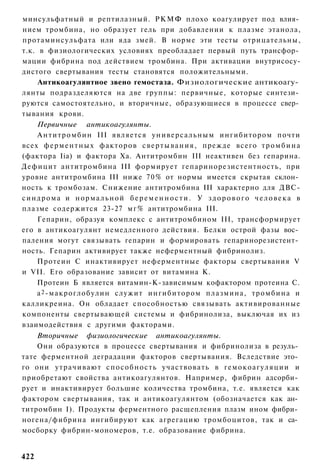 минсульфатный и рептилазный. РКМФ плохо коагулирует под влия­
нием тромбина, но образует гель при добавлении к плазме этанола,
протаминсульфата или яда змей. В норме эти тесты отрицательны,
т.к. в физиологических условиях преобладает первый путь трансфор­
мации фибрина под действием тромбина. При активации внутрисосу-
дистого свертывания тесты становятся положительными.
     Антикоагулянтное звено гемостаза. Физиологические антикоагу­
лянты подразделяются на две группы: первичные, которые синтези­
руются самостоятельно, и вторичные, образующиеся в процессе свер­
тывания крови.
    Первичные антикоагулянты.
     А н т и т р о м б и н III является у н и в е р с а л ь н ы м ингибитором почти
всех ф е р м е н т н ы х факторов с в е р т ы в а н и я , прежде всего т р о м б и н а
(фактора Ііа) и фактора Ха. Антитромбин III неактивен без гепарина.
Дефицит антитромбина III формирует гепаринорезистентность, при
уровне антитромбина III ниже 70% от нормы имеется скрытая склон­
ность к тромбозам. Снижение антитромбина III характерно для ДВС-
синдрома и нормальной беременности. У здорового человека в
плазме содержится 23-27 м г % антитромбина III.
     Гепарин, образуя комплекс с антитромбином III, трансформирует
его в антикоагулянт немедленного действия. Белки острой фазы вос­
паления могут связывать гепарин и формировать гепаринорезистент­
ность. Гепарин активирует также неферментный фибринолиз.
    Протеин С инактивирует неферментные факторы свертывания V
и VII. Его образование зависит от витамина К.
    Протеин Б является витамин-К-зависимым кофактором протеина С.
    а 2 -макроглобулин служит ингибитором плазмина, т р о м б и н а и
калликреина. Он обладает способностью связывать активированные
компоненты свертывающей системы и фибринолиза, выключая их из
взаимодействия с другими факторами.
    Вторичные физиологические антикоагулянты.
    Они образуются в процессе свертывания и фибринолиза в резуль­
тате ферментной деградации факторов свертывания. Вследствие это­
го они у т р а ч и в а ю т с п о с о б н о с т ь участвовать в г е м о к о а г у л я ц и и и
приобретают свойства антикоагулянтов. Например, фибрин адсорби­
рует и инактивирует большие количества тромбина, т.е. является как
фактором свертывания, так и антикоагулянтом (обозначается как ан­
титромбин I). Продукты ферментного расщепления плазм ином фибри­
ногена/фибрина ингибируют как агрегацию тромбоцитов, так и са­
мосборку фибрин-мономеров, т.е. образование фибрина.


422
 