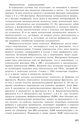 Патологические              антикоагулянты.
    В нормальных условиях они отсутствуют, но появляются в значите­
льных количествах при иммунных нарушениях и иногда - без видимой
причины. К ним относятся антитела к различным факторам свертывания
(чаще к V и к VII факторам). Патологические антикоагулянты возника­
ют у больных гемофилией, после родов и массивных гемотрансфузий. К
патологическим антикоагулянтам относится также волчаночный анти­
коагулянт (обозначается как антитромбин V). Он представляет собой
антитела к фосфолипидам мембран тромбоцитов и тканевого тромбоп-
ластина, поэтому диагностические тесты с участием этих факторов бу­
дут удлиняться. В то же время волчаночный антикоагулянт является и
прокоагулянтом, т.к., во-первых, он снижает синтез простациклина и
образование протеина С и, во-вторых, он угнетает фибринолиз, усили­
вая активность ингибитора активатора плазминогена.
    Ф и б р и н о л и т и ч е с к о е звено гемостаза. Фибринолиз всегда сопут­
ствует с в е р т ы в а н и ю , т.к. активируется т е м и же факторами, что и
процесс гемокоагуляции. Главным компонентом этого звена является
фермент плазмин, содержащийся в плазме в виде профермента плаз­
миногена. Активация фибринолиза, как и свертывания, может осуще­
ствляться по внутреннему и внешнему путям. Внутренняя активация
может быть обусловлена теми же факторами, что и свертывание, т.е.
комплексами факторов ХПа и ХШ с калликреином и высокомолеку­
лярным кининогеном (ВМК). Внешний путь активации осуществляет­
ся активатором тканевого типа (обозначается как ТПА), который об­
разуется в эндотелии сосудов. Схожие с ТПА активаторы содержат­
ся и в других тканях и жидкостях организма.
    Активный плазмин последовательно отщепляет от фибрина его
фрагменты. Вначале отщепляются низкомолекулярные фрагменты, пос­
ле чего в плазме остается крупномолекулярный фрагмент X, Он еще со­
храняет способность свертываться под влиянием тромбина. Затем фраг­
мент X распадается на крупномолекулярные фрагменты У и Д. Далее
фрагмент У распадается на фрагменты Д и Е. Крупномолекулярные
фрагменты X и У обозначаются как "ранние", а Д и Е - как "поздние"
продукты деградации фибриногена/фибрина (ПДФ). Они обладают раз­
нообразной биологической активностью: влияют на проницаемость и то­
нус сосудов, на свойства эндотелия, тормозят самосборку мономеров
фибрина и агрегацию тромбоцитов, активируют макрофаги и тормозят
фибринолиз. ПДФ поглощаются ретикулоэндотелием и могут заблоки­
ровать его (например, при ДВС-синдроме). ПДФ взаимодействуют с си­
стемой комплемента. Повышение в крови уровня ПДФ свидетельству-


                                                                          423
 