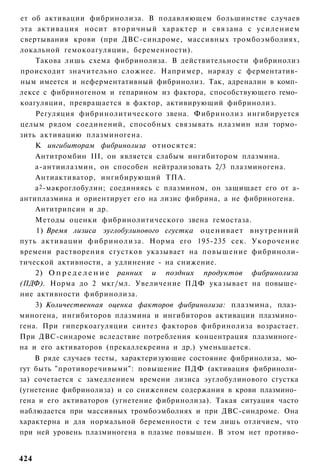 ет об активации фибринолиза. В подавляющем большинстве случаев
эта активация носит в т о р и ч н ы й характер и связана с у с и л е н и е м
свертывания крови (при ДВС-синдроме, массивных тромбоэмболиях,
локальной гемокоагуляции, беременности).
    Такова лишь схема фибринолиза. В действительности фибринолиз
происходит значительно сложнее. Например, наряду с ферментатив­
ным имеется и неферментативный фибринолиз. Так, адреналин в комп­
лексе с фибриногеном и гепарином из фактора, способствующего гемо­
коагуляции, превращается в фактор, активирующий фибринолиз.
    Регуляция фибринолитического звена. Фибринолиз ингибируется
целым рядом соединений, способных связывать нлазмин или тормо­
зить активацию плазминогена.
    К ингибиторам фибринолиза относятся:
    Антитромбин III, он является слабым ингибитором плазмина.
    а-антиилазмин, он способен нейтрализовать 2/3 плазминогена.
    Антиактиватор, ингибирующий ТПА.
    а 2 -макроглобулин; соединяясь с плазмином, он защищает его от а-
антиплазмина и ориентирует его на лизис фибрина, а не фибриногена.
    Антитрипсин и др.
    Методы оценки фибринолитического звена гемостаза.
    1) Время лизиса эуглобулинового сгустка оценивает внутренний
путь активации фибринолиза. Норма его 195-235 сек. Укорочение
времени растворения сгустков указывает на повышение фибриноли-
тической активности, а удлинение - на снижение.
    2) О п р е д е л е н и е ранних и поздних продуктов фибринолиза
(ПДФ). Норма до 2 мкг/мл. Увеличение ПДФ указывает на повыше­
ние активности фибринолиза.
    3) Количественная оценка факторов фибринолиза: плазмина, плаз­
миногена, ингибиторов плазмина и ингибиторов активации плазмино­
гена. При гиперкоагуляции синтез факторов фибринолиза возрастает.
При ДВС-синдроме вследствие потребления концентрация плазминоге­
на и его активаторов (прекаллекреина и др.) уменьшается.
    В ряде случаев тесты, характеризующие состояние фибринолиза, мо­
гут быть "противоречивыми": повышение ПДФ (активация фибриноли­
за) сочетается с замедлением времени лизиса эуглобулинового сгустка
(угнетение фибринолиза) и со снижением содержания в крови плазмино­
гена и его активаторов (угнетение фибринолиза). Такая ситуация часто
наблюдается при массивных тромбоэмболиях и при ДВС-синдроме. Она
характерна и для нормальной беременности с тем лишь отличием, что
при ней уровень плазминогена в плазме повышен. В этом нет противо-


424
 