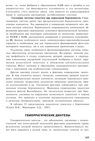 речия, т.к. лизис фибрина с образованием ПДФ идет в тромбах и его
м и к р о с г у с т к а х , где ф и к с и р у ю т с я а л а з м и н о г е н и его а к т и в а т о р ы .
Следствием этого является убыль этих веществ из циркулирующей
крови и замедление растворения эуглобулиновых сгустков.
      Состояние системы гемостаза при нормальной беременности. Свер­
тывающая система крови при физиологической беременности суще­
ственно изменяется. Это выражается в повышении активности всех зве­
ньев системы гемостаза. Беременность сопровождается увеличением об­
разования факторов свертывания, усилением функциональной активнос­
ти тромбоцитов при некотором уменьшении их количества, возрастани­
ем РКМФ и ПДФ, уменьшением содержания и активности антитромби­
на III. Данные особенности носят компенсаторно-приспособительный
характер и необходимы как для нормального формирования фето-пла-
центарного комплекса, так и для ограничения кровопотери в родах.
    Указанные выше особенности функционирования системы гемос­
таза обусловлены несколькими причинами. Во-первых, инвазия кле­
ток трофобласта в стенку спиральных артерий приводит к структур­
ным изменениям внутренней эластической мембраны и медии, нару­
шению целостности эндотелия и обнажению субэндотелиальных
структур. Имеет значение и образование межворсинчатого простран­
ства с присущими ему особенностями гемодинамики.
    Другую причину следует искать в факторах повреждения эндоте­
лия. К ним относятся ацидоз, гипоксия, повышение уровней холесте­
рина, липопротеидов низкой плотности, активация перекисного окис­
ления липидов, возрастание количества иммунных комплексов, уров­
ня катехоламинов и др. Указанные факторы наблюдаются при нор­
мальном течении беременности. Маркером повреждения эндотелия
является фактор Виллебранда. Он значительно возрастает при бере­
менности, указывая на нарушение целостности эндотелия в период
гестации. Это приводит к усилению внутрисосудистого свертывания
и развитию гиперкоагуляции, присущей гестационному процессу.
   В таблице 35 представлены показатели гемостаза у беременных
(Серов В.Н., Макацария А.Д., 1987).


                       ГЕМОРРАГИЧЕСКИЕ ДИАТЕЗЫ
    Геморрагические диатезы - это заболевания, связанные с количе­
ственной или качественной патологией факторов свертывания крови,
результатом которой является кровоточивость. Кровоточивость мо­
жет быть выражена в разной мере: от значительных гематом до мел-


                                                                                                 425
 