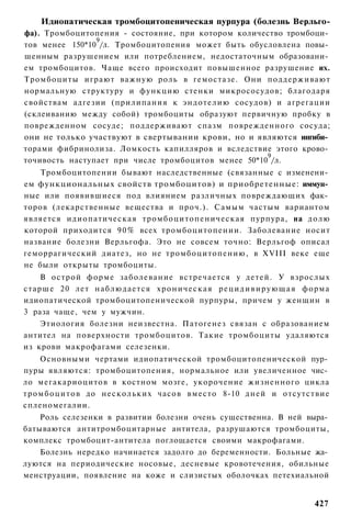 Идиопатическая тромбоцитопеническая пурпура (болезнь Верльго-
фа). Тромбоцитопения - состояние, при котором количество тромбоци­
                9
тов менее 150*10 /л. Тромбоцитопения может быть обусловлена повы­
шенным разрушением или потреблением, недостаточным образовани­
ем тромбоцитов. Чаще всего происходит повышенное разрушение их.
Тромбоциты играют важную роль в гемостазе. Они поддерживают
нормальную структуру и функцию стенки микрососудов; благодаря
свойствам адгезии (прилипания к эндотелию сосудов) и агрегации
(склеиванию между собой) тромбоциты образуют первичную пробку в
поврежденном сосуде; поддерживают спазм поврежденного сосуда;
они не только участвуют в свертывании крови, но и являются ингиби­
торами фибринолиза. Ломкость капилляров и вследствие этого крово­
                                                     9
точивость наступает при числе тромбоцитов менее 50*10 /л.
    Тромбоцитопении бывают наследственные (связанные с изменени­
ем функциональных свойств тромбоцитов) и приобретенные: иммун­
ные или появившиеся под влиянием различных повреждающих фак­
торов (лекарственные вещества и проч.). Самым частым вариантом
является идиопатическая тромбоцитопеническая пурпура, на д о л ю
которой приходится 9 0 % всех тромбоцитопении. Заболевание носит
название болезни Верльгофа. Это не совсем точно: Верльгоф описал
геморрагический диатез, но не тромбоцитопению, в XVIII веке еще
не были открыты тромбоциты.
    В острой форме заболевание встречается у детей. У взрослых
старше 20 лет н а б л ю д а е т с я х р о н и ч е с к а я р е ц и д и в и р у ю щ а я форма
идиопатической тромбоцитопенической пурпуры, причем у женщин в
3 раза чаще, чем у мужчин.
    Этиология болезни неизвестна. Патогенез связан с образованием
антител на поверхности тромбоцитов. Такие тромбоциты удаляются
из крови макрофагами селезенки.
      Основными чертами идиопатической тромбоцитопенической пур­
пуры являются: тромбоцитопения, нормальное или увеличенное чис­
ло мегакариоцитов в костном мозге, укорочение жизненного цикла
т р о м б о ц и т о в до нескольких часов вместо 8-10 дней и отсутствие
спленомегалии.
    Роль селезенки в развитии болезни очень существенна. В ней выра­
батываются антитромбоцитарные антитела, разрушаются тромбоциты,
комплекс тромбоцит-антитела поглощается своими макрофагами.
    Болезнь нередко начинается задолго до беременности. Больные жа­
луются на периодические носовые, десневые кровотечения, обильные
менструации, появление на коже и слизистых оболочках петехиальной


                                                                                      427
 