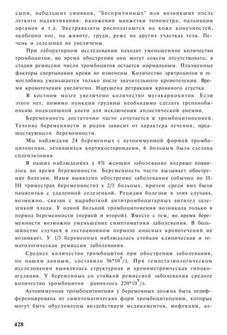 сыпи, небольших синяков, " б е с п р и ч и н н ы х " или возникших после
легкого надавливания: наложения манжетки тонометра, пальпации
органов и т.д. Э к с т р а в а з а т ы располагаются на коже конечностей,
особенно ног, на животе, груди, реже на других участках тела. Пе­
чень и селезенка не увеличены.
     При лабораторном исследовании находят уменьшенное количество
тромбоцитов, во время обострения они могут совсем отсутствовать; в
стадии ремиссии число тромбоцитов остается нормальным. Плазменные
факторы свертывания крови не изменены. Количество эритроцитов и ге­
моглобина уменьшается только после значительного кровотечения. Вре­
мя кровотечения увеличено. Нарушена ретракция кровяного сгустка.
     В костном мозге увеличено количество м е г а к а р и о ц и т о в . Если
этого нет, помимо пункции грудины необходимо сделать трепаноби-
опсию подвздошной кости для исключения апластической анемии.
    Беременность достаточно часто сочетается с тромбоцитопенией.
Течение беременности и родов зависит от характера лечения, пред­
шествующего беременности.
    Мы наблюдали 24 беременных с аутоиммунной формой тромбо-
цитопении, лечившихся кортикостероидами, 6 больным была сделана
спленэктомия.
    В наших наблюдениях у 8% женщин заболевание впервые появи­
лось во время беременности. Беременность часто вызывает обостре­
ние болезни. Нами выявлено обострение заболевания (обычно во II-
III триместрах беременности) у 2/3 больных, причем среди них были
пациентки с удаленной селезенкой. Рецидив болезни в этих случаях,
возможно, связан с выработкой антитромбоцитарных антител селе­
зенкой плода. У одной больной тромбоцитоиения возникала только в
период беременности (первой и второй). Вместе с тем, во время бере­
менности возможно уменьшение симптоматики заболевания. В боль­
шинстве случаев в гестационном периоде опасных кровотечений не
возникает. У 1/3 беременных наблюдалась стойкая клиническая и ге­
матологическая ремиссия заболевания.
    Среднее количество тромбоцитов при обострении заболевания,
                                      9
по нашим д а н н ы м , составило 36*10 /л. При гемостазиологическом
исследовании выявлялась структурная и хронометроическая гипоко-
агуляция. У беременных со стойкой ремиссией заболевания среднее
                                            9
количество тромбоцитов равнялось 220*10 /л.
    Аутоиммунная тромбоцитоиения у беременных должна быть отдиф­
ференцирована от симптоматических форм тромбоцитопении, которые
могут быть обусловлены воздействием медикаментов, инфекции, ал-


428
 