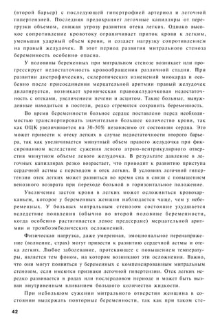 (второй барьер) с последующей гипертрофией артериол и легочной
гипертензией. Последняя предохраняет легочные капилляры от пере­
грузки объемом, снижая угрозу развития отека легких. Однако высо­
кое сопротивление кровотоку ограничивает приток крови к легким,
уменьшая ударный объем крови, и создает нагрузку сопротивлением
на правый желудочек. В этот период развития митрального стеноза
беременность особенно опасна.
    У половины беременных при митральном стенозе возникает или про­
грессирует недостаточность кровообращения различной стадии. При
развитии дистрофических, склеротических изменений миокарда и осо­
бенно после присоединения мерцательной аритмии правый желудочек
дилатируется, возникает хроническая правожелудочковая недостаточ­
ность с отеками, увеличением печени и асцитом. Такие больные, вынуж­
денные находиться в постели, редко стремятся сохранить беременность.
    Во время беременности больное сердце поставлено перед необходи­
мостью транспортировать значительно большее количество крови, так
как ОЦК увеличивается на 30-50% независимо от состояния сердца. Это
может привести к отеку легких в случае недостаточности второго барье­
ра, так как увеличивается минутный объем правого желудочка при фик­
сированном вследствие сужения левого атрио-вентрикулярного отвер­
стия минутном объеме левого желудочка. В результате давление в ле­
гочных капиллярах резко возрастает, что приводит к развитию приступа
сердечной астмы с переходом в отек легких. В условиях легочной гипер-
тензии отек легких может развиться во время сна в связи с повышением
венозного возврата при переходе больной в горизонтальное положение.
    Увеличение застоя крови в легких может осложниться кровохар­
каньем, которое у беременных женщин наблюдается чаще, чем у небе­
ременных. У больных митральным стенозом состояние ухудшается
вследствие появления (обычно во второй половине беременности,
когда особенно растягивается левое предсердие) мерцательной арит­
мии и тромбоэмболических осложнений.
    Физическая нагрузка, даже умеренная, эмоциональное перенапряже­
ние (волнение, страх) могут привести к развитию сердечной астмы и оте­
ка легких. Любое заболевание, протекающее с повышением температу­
ры, является тем фоном, на котором возникают эти осложнения. Важно,
что они могут появиться у беременных с компенсированным митральным
стенозом, если имеются признаки легочной гипертензии. Отек легких не­
редко развивается в родах или послеродовом периоде и может быть выз­
ван внутривенным вливанием большого количества жидкости.
    При небольшом сужении митрального отверстия женщина в со­
стоянии выдержать повторные беременности, так как при таком сте-

42
 