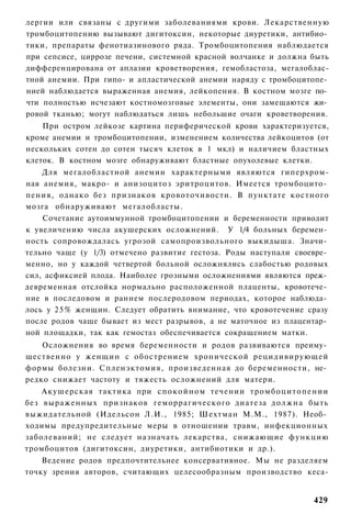 лергии или связаны с другими заболеваниями крови. Лекарственную
тромбоцитопению вызывают дигитоксин, некоторые диуретики, антибио­
тики, препараты фенотиазинового ряда. Тромбоцитопения наблюдается
при сепсисе, циррозе печени, системной красной волчанке и должна быть
дифференцирована от аплазии кроветворения, гемобластоза, мегалоблас-
тной анемии. При гипо- и апластической анемии наряду с тромбоцитопе­
нией наблюдается выраженная анемия, лейкопения. В костном мозге по­
чти полностью исчезают костномозговые элементы, они замещаются жи­
ровой тканью; могут наблюдаться лишь небольшие очаги кроветворения.
    При остром лейкозе картина периферической крови характеризуется,
кроме анемии и тромбоцитопении, изменением количества лейкоцитов (от
нескольких сотен до сотен тысяч клеток в 1 мкл) и наличием бластных
клеток. В костном мозге обнаруживают бластные опухолевые клетки.
    Для мегалобластной анемии характерными являются гиперхром-
ная анемия, макро- и анизоцитоз эритроцитов. Имеется тромбоцито­
пения, однако без признаков кровоточивости. В пунктате костного
мозга обнаруживают мегалобласты.
    Сочетание аутоиммунной тромбоцитопении и беременности приводит
к увеличению числа акушерских осложнений. У 1/4 больных беремен­
ность сопровождалась угрозой самопроизвольного выкидыша. Значи­
тельно чаще (у 1/3) отмечено развитие гестоза. Роды наступали своевре­
менно, но у каждой четвертой больной осложнялись слабостью родовых
сил, асфиксией плода. Наиболее грозными осложнениями являются преж­
девременная отслойка нормально расположенной плаценты, кровотече­
ние в последовом и раннем послеродовом периодах, которое наблюда­
лось у 2 5 % женщин. Следует обратить внимание, что кровотечение сразу
после родов чаще бывает из мест разрывов, а не маточное из плацентар­
ной площадки, так как гемостаз обеспечивается сокращением матки.
    Осложнения во время беременности и родов развиваются преиму­
щественно у женщин с обострением хронической рецидивирующей
формы болезни. Спленэктомия, произведенная до беременности, не­
редко снижает частоту и тяжесть осложнений для матери.
    Акушерская тактика при с п о к о й н о м течении т р о м б о ц и т о п е н и и
без выраженных признаков геморрагического диатеза д о л ж н а быть
выжидательной (Идельсон Л.И., 1985; Шехтман М.М., 1987). Необ­
ходимы предупредительные меры в отношении травм, инфекционных
заболеваний; не следует назначать лекарства, снижающие функцию
тромбоцитов (дигитоксин, диуретики, антибиотики и др.).
    Ведение родов предпочтительнее консервативное. Мы не разделяем
точку зрения авторов, считающих целесообразным производство кеса-


                                                                             429
 