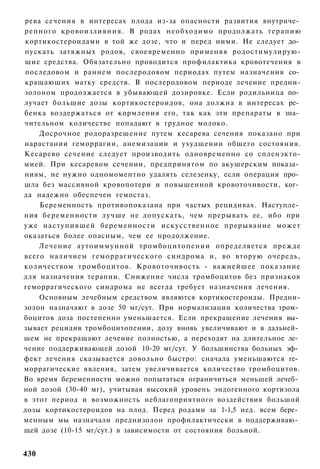 рева сечения в интересах плода из-за опасности развития внутриче­
репного кровоизлияния. В родах необходимо продолжать т е р а п и ю
кортикостероидами в той же дозе, что и перед ними. Не следует до­
пускать затяжных родов, своевременно применяя родостимулирую-
щие средства. Обязательно проводится профилактика кровотечения в
последовом и раннем послеродовом периодах путем назначения со­
кращающих матку средств. В послеродовом периоде лечение предни-
золоном продолжается в убывающей дозировке. Если родильница по­
лучает большие дозы кортикостероидов, она должна в интересах ре­
бенка воздержаться от кормления его, так как эти препараты в зна­
чительном количестве попадают в грудное молоко.
    Досрочное родоразрешение путем кесарева сечения показано при
нарастании геморрагии, анемизации и ухудшении общего состояния.
Кесарево сечение следует производить одновременно со спленэкто-
мией. При кесаревом сечении, предпринятом по акушерским показа­
ниям, не нужно одномоментно удалять селезенку, если операция про­
шла без массивной кровопотери и повышенной кровоточивости, ког­
да надежно обеспечен гемостаз.
    Беременность противопоказана при частых рецидивах. Наступле­
ния беременности лучше не допускать, чем прерывать ее, ибо при
уже наступившей беременности искусственное прерывание может
оказаться более опасным, чем ее продолжение.
    Лечение аутоиммунной тромбоцитопении определяется прежде
всего наличием геморрагического синдрома и, во вторую очередь,
количеством тромбоцитов. Кровоточивость - важнейшее показание
для назначения терапии. Снижение числа тромбоцитов без признаков
геморрагического синдрома не всегда требует назначения лечения.
    Основным лечебным средством являются кортикостероиды. Предни-
золон назначают в дозе 50 мг/сут. При нормализации количества тром­
боцитов доза постепенно уменьшается. Если прекращение лечения вы­
зывает рецидив тромбоцитопении, дозу вновь увеличивают и в дальней­
шем не прекращают лечение полностью, а переходят на длительное ле­
чение поддерживающей дозой 10-20 мг/сут. У большинства больных эф­
фект лечения сказывается довольно быстро: сначала уменьшаются ге­
моррагические явления, затем увеличивается количество тромбоцитов.
Во время беременности можно попытаться ограничиться меньшей лечеб­
ной дозой (30-40 мг), учитывая высокий уровень эндогенного кортизола
в этот период и возможность неблагоприятного воздействия большой
дозы кортикостероидов на плод. Перед родами за 1-1,5 нед. всем бере­
менным мы назначали преднизолон профилактически в поддерживаю­
щей дозе (10-15 мг/сут.) в зависимости от состояния больной.


430
 