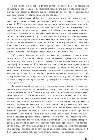 Показания к г е м о т р а н с ф у з и и строго о г р а н и ч е н ы ( в ы р а ж е н н а я
анемия), в этим случае переливают индивидуально подобранные от­
мытые эритроциты. Переливание тромбоцитов противопоказано, так
как оно может углубить тромбоцитопению.
    Если стабильного эффекта от лечения кортикостероидами не полу­
чено, используют другой патогенетический метод лечения - спленэкто-
мию. У 70% больных операция приводит к выздоровлению или стой­
кой ремиссии. Увеличение количества тромбоцитов происходит уже
через 2 нед. после операции. Хороший эффект спленэктомии связан с
удалением основного органа образования антител и уменьшением мас­
сы клеток (макрофагов), фагоцитирующих и разрушающих тромбоци­
ты. Во время беременности спленэктомия показана при отсутствии эф­
фекта от консервативной терапии и при частых рецидивах. Операция
может быть произведена в любые сроки, однако предпочтительнее в I
триместре беременности или после родов, так как сопровождается вы­
сокой частотой преждевременных родов и гибелью плода.
    Заболевание матери оказывает влияние на состояние плода и ново­
рожденного. Причиной гибели детей являются глубокая недоношен­
ность и внутричерепное кровоизлияние. У новорожденных отмечаются
гипотрофия, асфиксия. К наиболее частым осложнениям периода ново-
рожденности относится тромбоцитопения, которая выявляется у 6 0 —
80% детей. В наших наблюдениях клинически и гематологически здо­
ровыми родились 47,7% детей. Тромбоцитопения выявлена у 41,6%
новорожденных, геморрагический синдром был у 5 3 , 3 % детей. При
низком содержании тромбоцитов у матери отмечается тромбоцитопе­
ния у ребенка.
    Патогенез тромбоцитопении у новорожденных связан с транспла­
центарным переходом антитромбоцитарных антител от матери к плоду.
Изоиммунизация тромбоцитов возникает в результате трансплацентар­
ного перехода тромбоцитов плода, при этом в организме матери выра­
батываются антитела к различным антигенам тромбоцитов. Необходи­
мо отметить, что ни произведенная ранее спленэктомия, ни кортикосте-
роидная терапия беременной не предохраняют от развития тромбоцито­
пении у новорожденного. Ее клиническая картина проявляется петехи-
альными кровотечениями, которые появляются сразу или вскоре после
рождения. Увеличение печени и селезенки отсутствует. Редко наблюда­
ются наружные кровотечения - мелена, гематурия. Как следствие повы­
шенной кровоточивости возможно развитие анемии. Лечение новорож­
денных включает назначение кортикостероидов при количестве тромбо­
цитов менее 60* 107л. Для уменьшения концентрации антитромбоцитар­
ных антител производят переливание свежеприготовленной крови. К 2-
4-му месяцу жизни ребенка тромбоцитопения, как правило, исчезает.


                                                                                       431
 