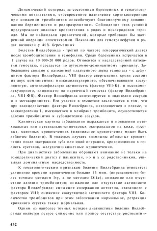 Динамический контроль за состоянием беременных и гематологи­
ческими показателями, своевременное назначение кортикостероидов
при снижении тромбоцитов способствуют благополучному донаши­
ванию беременности и родоразрешению. Соблюдение этих условий
предупреждает опасные кровотечения в родах и послеродовом пери­
оде. Мы не наблюдали кровотечений, которые требовали бы экст­
ренной операции спленэктомии. Показания для гемотрансфузии в ро­
дах возникли у 4 0 % беременных.
    Болезнь Виллебранда - третий по частоте геморрагический диатез
после тромбоцитопении и гемофилии. Среди беременных встречается в
1 случае на 10 000-20 000 родов. Относится к наследственной патоло­
гии гемостаза, передается по аутосомно-доминантному принципу. За­
болевание связано с патологией плазменного звена гемостаза - с дефи­
цитом фактора Виллебранда. VIII фактор свертывания крови состоит
из двух компонентов: низкомолекулярного, обеспечивающего коагу-
лянтную, антигемофильную активностть (фактор Vlll-К), и высокомо­
лекулярного, влияющего на первичный гемостаз (фактор Виллебран­
да, VIII-ФВ). Фактор Виллебранда синтезируется в эндотелии сосудов
и в мегакариоцитах. Его участие в гемостазе заключается в том, что
при взаимодействии фактора Виллебранда, находящегося в плазме, и
гликопротеина I, имеющегося в мембране тромбоцита, осуществляется
адгезия тромбоцитов к субэндотелию сосудов.
    Клиническая картина заболевания выражается в появлении пете-
хиальных или петехиально-синячковых экстравазатов на коже, носо­
вых, маточных кровотечениях (ювенильное кровотечение может быть
дебютом болезни). В тяжелых случаях возможны обильные кровоте­
чения после экстракции зуба или иной операции, кровоизлияния в по­
лость суставов, желудочно-кишечные кровотечения.
    При диагностике заболевания обращают внимание не только на
геморрагический диатез у пациентки, но и у ее родственников, учи­
тывая доминантную наследственность.
    К гематологическим признакам болезни Виллебранда относятся:
удлинение времени кровотечения больше 15 мин. (определяемого бо­
лее точным методом Ivy, а не методом Dike); снижение или отсут­
ствие адгезии т р о м б о ц и т о в ; снижение или отсутствие активности
фактора Виллебранда; снижение содержания антигена, связанного с
фактором VIII; снижение коагулянтной активности фактора VIII. Ко­
личество тромбоцитов при этом заболевании нормальное, ретракция
кровяного сгустка также нормальная.
   Одним из наиболее точных методов диагностики болезни Виллеб­
ранда является резкое снижение или полное отсутствие ристоцитин-


432
 