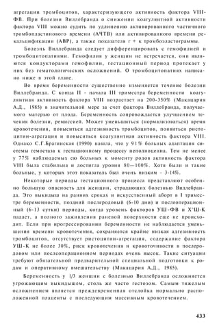 агрегации тромбоцитов, характеризующего активность фактора VIII-
ФВ. При болезни Виллебранда о снижении коагулянтной активности
фактора VIII можно судить по удлинению активированного частичного
тромбопластинового времени (АЧТВ) или активированного времени ре-
кальцификации (АВР), а также показателя г + к тромбоэластограммы.
   Болезнь Виллебранда следует дифференцировать с гемофилией и
тромбоцитопатиями. Гемофилия у женщин не встречается, они явля­
ются кондукторами гемофилии, г е с т а ц и о н н ы й период протекает у
них без гематологических осложнений. О тромбоцитопатиях написа­
но ниже в этой главе.
    Во время беременности существенно изменяется течение болезни
Виллебранда. С конца II - начала III триместра беременности коагу-
лянтная активность фактора VIII возрастает на 200-350% (Макацария
А.Д., 1985) в значительной мере за счет фактора Виллебранда, получае­
мого матерью от плода. Беременность сопровождается улучшением те­
чения болезни, ремиссией. Может уменьшиться (нормализоваться) время
кровотечения, повыситься адгезивность тромбоцитов, появиться ристо-
цитин-агрегация и повыситься коагулянтная активность фактора VIII.
Однако С.Г.Брагинская (1990) нашла, что у 9 1 % больных адаптация си­
стемы гемостаза к гестационному процессу неполноценна. Тем не менее
у 77% наблюдаемых ею больных к моменту родов активность фактора
VIII была стабильна и достигла уровня 80—100%. Хотя были и такие
больные, у которых этот показатель был очень низким - 3-14%.
    Некоторые периоды гестационного процесса представляют особен­
но большую опасность для женщин, страдающих болезнью Виллебран­
да. Это выкидыш на ранних сроках и искусственный аборт в I тримес­
тре беременности, поздний послеродовый (6-10 дни) и послеоперацион­
ный (6-13 сутки) периоды, когда уровень факторов УШ-ФВ и Х^Ш-К
падает, а полного заживления раневой поверхности еще не происхо­
дит. Если при ирогрессировании беременности не наблюдается умень­
шения времени кровотечения, сохраняется крайне низкая адгезивность
тромбоцитов, отсутствует ристоцитин-агрегация, содержание фактора
УШ-К не более 30%, риск кровотечения и кровоточивости в послеро­
довом или послеоперационном периодах очень высок. Такие ситуации
требуют обязательной предварительной специальной подготовки к ро­
дам и оперативному вмешательству (Макацария А.Д., 1985).
    Беременность у 1/3 женщин с болезнью Виллебранда осложняется
угрожающим выкидышем, столь же часто гестозом. Самым тяжелым
осложнением является преждевременная отслойка нормально распо­
ложенной плаценты с последующим массивным кровотечением.


                                                                   433
 