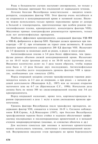 Роды в большинстве случаев наступают своевременно, но только у
половины больных протекают без отклонений от нормального течения.
    Лечение болезни Виллебранда заместительное - вводятся гемоп-
репараты, содержащие фактор VIII. Этот фактор очень нестабилен и
не сохраняется в консервированной крови и нативной плазме. Поэто­
му можно использовать только прямое переливание крови от донора
к больной и гемопрепараты, приготовленные при особом режиме (ан-
тигемофильная плазма, криопреципитат, концентраты фактора VIII).
Массивные прямые гемотрансфузии рекомендуется применять, только
если нет антигемофильных препаратов.
    Наиболее эффективен криопреципитат, содержащий факторы УШ-ФВ
и VHI-K, фибриноген и фактор XIII. Препарат должен храниться при тем­
пературе —20° С; при оттаивании он теряет свою активность. В одном
флаконе криопреципитата содержится 200 ЕД фактора VIII. Назначают
по 3-5 флаконов за несколько дней до родов, в родах и после родов.
    Антигемофильная плазма в 3-4 раза более эффективна, чем транс­
фузии равных объемов свежей консервированной крови. Назначают
ее по 10-15 мл/кг (разовая доза) и по 30-50 мл/кг (суточная доза).
Вводимое количество делят на 3 раза таким образом, чтобы первая
доза была в 1,5 раза больше двух последующих. Антигемофильная
плазма способна долго поддерживать уровень фактора VIII в преде­
лах, необходимых для гемостаза (20%).
    Перед операцией кесарева сечения трансфузионную терапию реко­
мендуется начать за 2-3 дня до операции, а при родах - с началом ро­
довой деятельности (Макацария А.Д., 1987) или не позднее открытия
маточного зева на 6-7 см (Брагинская С.Г., 1990). Начальная доза
должна быть не менее 300 мл свежезамороженной плазмы или 3-6 доз
криопреципитата.
    Перед операцией назначают, кроме того, кортикостероидную те­
рапию (преднизолон) в дозе 1 мг/кг в целях уменьшения времени кро­
вотечения.
    Уровень фактора Виллебранда после трансфузии препаратов, со­
держащих фактор VIII, снижается в течение 18-19 ч. Согласно ноблюде-
ниям В.Н.Серова, А.Д.Макацария (1987), при болезни Виллебранда
трансфузионная терапия более стойко и надежно обеспечивает профи­
лактику послеродовых и послеоперационных кровотечений и в меньшей
степени микроциркуляторных (носовые, из слизистых оболочек и др.)
    Для местного гемостаза при носовых и маточных кровотечениях
можно использовать тампоны, смоченные е-аминокапроновой кисло­
той. Внутривенное введение э т о ю препарата во время беременности


434
 