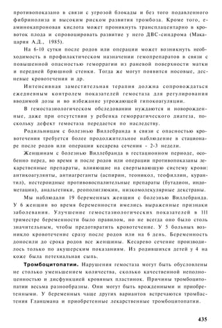 противопоказано в связи с угрозой блокады и без того подавленного
фибринолиза и высоким риском развития тромбоза. Кроме того, е-
аминокапроновая кислота может проникнуть трансплацентарно в кро­
воток плода и спровоцировать развитие у него ДВС-синдрома (Мака­
цария А.Д., 1985).
    На 6-10 сутки после родов или операции может возникнуть необ­
ходимость в профилактическом назначении гемопрепаратов в связи с
повышенной опасностью геморрагии из раневой поверхности матки
и передней брюшной стенки. Тогда же могут появится носовые, дес-
невые кровотечения и др.
      Интенсивная заместительная терапия должна сопровождаться
е ж е д н е в н ы м контролем показателей гемостаза для р е г у л и р о в а н и я
вводимой дозы и во избежание угрожающей гипокоагуляции.
    В гемостазиологическом обследовании нуждаются и новорожден­
ные, даже при отсутствии у ребенка геморрагического диатеза, по­
скольку дефект гемостаза передается по наследству.
    Родильницам с болезнью Виллебранда в связи с опасностью кро­
вотечения требуется более продолжительное наблюдение в стациона­
ре после родов или операции кесарева сечения - 2-3 недели.
    Женщинам с болезнью Виллебранда в гестационном периоде, осо­
бенно перед, во время и после родов или операции противопоказаны ле­
карственные препараты, влияющие на свертывающую систему крови:
антикоагулянты, антиагреганты (аспирин, теоникол, теофиллин, куран-
тил), нестероидные противовоспалительные препараты (бутадион, индо­
метацин), анальгетики, реополиглюкин, низкомолекулярные декстраны.
       Мы наблюдали 19 беременных женщин с болезнью Виллебранда.
У 6 женщин во время беременности имелись выраженные признаки
з а б о л е в а н и я . У л у ч ш е н и е г е м о с т а з и о л о г и ч е с к и х п о к а з а т е л е й в 111
триместре беременности было правилом, но не всегда оно было столь
значительным, чтобы предотвратить кровотечение. У 5 больных воз­
никло кровотечение сразу после родов или на 6 день. Беременность
доносили до срока родов все женщины. Кесарево сечение производи­
лось только по акушерским показаниям. Из родившихся детей у 4 на
коже была петехиальная сыпь.
    Тромбоцитопатии. Нарушения гемостаза могут быть обусловлены
не столько уменьшением количества, сколько качественной неполно­
ценностью и дисфункцией кровяных пластинок. Причины тромбоцито­
патии весьма разнообразны. Они могут быть врожденными и приобре­
тенными. У беременных чаще других вариантов встречаются тромбас-
тения Гланцмана и приобретенные лекарственные тромбоцитопатии.


                                                                                                       435
 