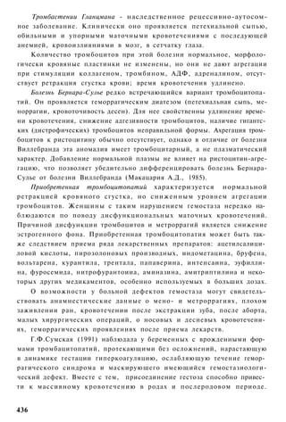 Тромбастении Гланцмана - наследственное рецессивно-аутосом-
ное заболевание. Клинически оно проявляется петехиальной сыпью,
обильными и упорными маточными кровотечениями с последующей
анемией, кровоизлияниями в мозг, в сетчатку глаза.
    Количество тромбоцитов при этой болезни нормальное, морфоло­
гически кровяные пластинки не изменены, но они не дают агрегации
при стимуляции коллагеном, тромбином, АДФ, адреналином, отсут­
ствует ретракция сгустка крови; время кровотечения удлинено.
    Болезнь Бернара-Сулье редко встречающийся вариант тромбоцитопа­
тий. Он проявляется геморрагическим диатезом (петехиальная сыпь, ме-
норрагии, кровоточивость десен). Для нее свойственны удлинение време­
ни кровотечения, снижение адгезивности тромбоцитов, наличие гигантс­
ких (дистрофических) тромбоцитов неправильной формы. Ахрегация тром­
боцитов к ристоцитину обычно отсутствует, однако в отличие от болезни
Виллебранда эта аномалия имеет тромбоцитарный, а не плазматический
характер. Добавление нормальной плазмы не влияет на ристоцитин-агре-
гацию, что позволяет убедительно дифференцировать болезнь Бернара-
Сулье от болезни Виллебранда (Макацария А.Д., 1985).
    Приобретенная тромбоцитопатий характеризуется нормальной
ретракцией кровяного сгустка, но с н и ж е н н ы м уровнем агрегации
тромбоцитов. Женщины с таким нарушением гемостаза нередко на­
блюдаются по поводу дисфункциональных маточных кровотечений.
Причиной дисфункции тромбоцитов и метроррагий является снижение
эстрогенного фона. Приобретенная тромбоцитопатия может быть так­
же следствием приема ряда лекарственных препаратов: ацетилсалици­
ловой кислоты, пирозолоновых производных, индометацина, бруфена,
вольтарена, курантила, трентала, папаверина, интенсаина, эуфилли­
на, фуросемида, нитрофурантоииа, аминазина, амитриптилина и неко­
торых других медикаментов, особенно используемых в больших дозах.
    О возможности у больной дефектов гемостаза могут свидетель­
ствовать анамнестические данные о мено- и метроррагиях, плохом
заживлении ран, кровотечении после экстракции зуба, после аборта,
малых хирургических операций, о носовых и десневых кровотечени­
ях, геморрагических проявлениях после приема лекарств.
    Г.Ф.Сумская (1991) наблюдала у беременных с врожденными фор­
мами тромбацитопатий, протекающими без осложнений, нарастающую
в динамике гестации гиперкоагуляцию, ослабляющую течение гемор­
рагического синдрома и маскирующего имеющийся гемостазиологи-
ческий дефект. Вместе с тем, присоединение гестоза способно привес­
ти к массивному кровотечению в родах и послеродовом периоде.


436
 