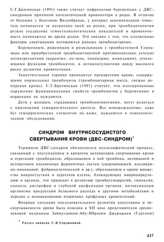 С.Г.Брагинская (1991) также считает нефропатию беременных с ДВС-
синдромом причиной патологической кровопотери в родах. В отличие
от больных с болезнью Виллебранда, у которых декомпенсация гемос­
таза начинается за несколько дней до родов, при тромбоцитопатии
резкое ухудшение гемостазиологических показателей и кровоточи­
вость начинаются во время родов. Это связано с тем, что плазменные
факторы свертывания истощаются раньше тромбоцитарных.
   Беременным, роженицам и родильницам с тромбастенией Гланц-
мана или приобретенной тромбоцитоиатией противопоказано лечение
антиагрегантами (курантил, но-шпа, папаверин, компламин), угнета­
ющими функцию тромбоцитов, и антикоагулянтами ввиду высокого
риска развития кровотечения.
   Заместительная терапия проводится препаратами крови, содержа­
щими нормальные тромбоциты (тромбоцитарная масса, свежая до­
норская кровь). С.Г.Брагинская (1991) считает, что изолированные
нарушения функциональных свойств тромбоцитов у беременных в
коррекции не нуждаются.
    Дети у женщин, страдающих тромбоцитоиатиями, могут родиться
с признаками геморрагического диатеза. Все новорожденные, даже
без геморрагических элементов на коже, нуждаются в гематологи­
ческом обследовании.


                СИНДРОМ ВНУТРИСОСУДИСТОГО
             СВЕРТЫВАНИЯ КРОВИ (ДВС-СИНДРОМ) 7
    Термином ДВС-синдром обозначается неспецифический процесс,
связанный с поступлением в кровоток активаторов свертывания крови
и агрегации тромбоцитов, образованием в ней тромбина, активацией и
истощением плазменных ферментных систем (свертывающей, калликри-
ин-кининовой, фибринолитической и др.), образованием в крови множе­
ства микросгустков и агрегатов клеток, блокирующих микроциркуля­
цию в органах, что приводит к развитию тромбогеморрагий, гипоксии,
ацидоза, дистрофии и глубокой дисфункции органов, интоксикации
организма продуктами белкового распада и другими метаболитами и
нередко к возникновению вторичных профузных кровотечений.
    Впервые ситуация последовательного развития коагуляции и не­
свертываемости крови была описана в XII веке представителем средне­
вековой медицины Зайнутдином-Абу-Ибрахим Джурджани (Гургони)

   7
       Р а з д е л написан С . В . Г о р д ю н и и о й .



                                                               437
 