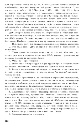 при отравлении змеиными ядами. В последующем сходное состояние
описывалось многими авторами при разных видах патологии. Одна­
ко только в работах М.С.Мачабели (1970, 1981, 1986, 1988) были
раскрыты последовательность и взаимосвязь развивающихся нару­
шений и общебиологическое значение ДВС-синдрома. Ею сформули­
рована тромбогеморрагическая теория общей патологии, согласно
которой коагуляция белков в клетках, тканях и крови является важ­
нейшим неспецифическим процессом, свойственным большому кругу
заболеваний, и общим промежуточным звеном их патогенеза, кото­
рый во многом определяет симптоматику, тяжесть и исход болезней.
      ДВС-синдром всегда вторичен: он сопровождает и осложняет тече­
ние заболевания индуктора, и чем тяжелее заболевание, тем выражен-
нее ДВС-синдром. Он может осложнять течение практически любого за­
болевания. Наиболее значимыми для акушерства являются следующие:
      1. Инфекции, особенно генерализованные, и септические состояния.
      2. Все виды шока. ДВС-синдром неизменный и постоянный их
компонент.
      3. Травматические хирургические вмешательства. Факторы, ве­
д у щ и е при них к резкому у ч а щ е н и ю Д В С , таковы: кровотечения,
коллапс, массивные гемотрансфузии.
     4. Обильные кровотечения.
      5. Массивные гемотрансфузии и реинфузии крови, введение гемо-
препаратов, содержащих активированные факторы свертывания.
     6. Острый внутрисосудистый гемолиз и цитолиз, в гом числе при
несовместимых трансфузиях и многих видах " к р и з о в ы х " гемолити­
ческих анемий.
     7. Лечение препаратами, вызывающими агрегацию тромбоцитов,
повышающими свертываемость крови и снижающими ее противосвер-
тывающий и фибрин олити чес кий потенциал, особенно при их комбини­
рованном применении (а-адреностимуляторы, синтетические прогести-
ны, е-аминокапроновая кислота и другие ингибиторы фибринолиза).
    8. Акушерская патология: преждевременная отслойка плаценты
и ее ручное отделение, предлежание плаценты, эмболия околоплод­
ными водами, внутриутробная гибель плода, привычное невынаши­
вание и т.д. При этих состояниях выраженный ДВС-синдром регистри­
руется в 20-30% случаев, но резко учащается у женщин при инфици­
ровании околоплодных вод, кесаревом сечении, интенсивном масса­
же матки, обильных кровотечениях. ДВС-синдром характерен для ге­
стоза. Иногда он развивается при нормальных родах.
    9. Экстрагенитальная патология.


438
 