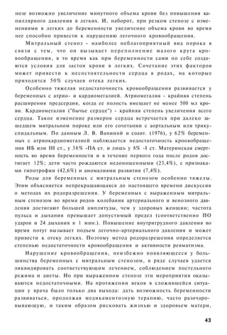 нозе возможно увеличение минутного объема крови без повышения ка­
пиллярного давления в легких. И, наборот, при резком стенозе с изме­
нениями в легких до беременности увеличение объема крови во время
нее способно привести к нарушению легочного кровообращения.
      Митральный стеноз - наиболее неблагоприятный вид порока в
с в я з и с т е м , что он в ы з ы в а е т п е р е п о л н е н и е м а л о г о к р у г а кро­
вообращения, в то время как при беременности сами по себе созда­
ются условия для застоя крови в легких. Сочетание этих факторов
может привести к несостоятельности сердца в родах, на к о т о р ы е
приходится 5 0 % случаев отека легких.
      Особенно тяжелая недостаточность кровообращения развивается у
беременных с атрио- и кардиомегалией. Атриомегалия - крайняя степень
расширения предсердия, когда ее полость вмещает не менее 500 мл кро­
ви. Кардиомегалия ("бычье сердце") - крайняя степень увеличения всего
сердца. Такое изменение размеров сердца встречается при далеко за­
шедшем митральном пороке или его сочетании с аортальным или трику-
спидальным. По данным Л. В. Ваниной и соавт. (1976), у 62% беремен­
ных с атриокардиомегалией наблюдается недостаточность кроовобраще-
ния ИБ или III ст., у 38% -ПА ст. и лишь у 8% -I ст. Материнская смерт­
ность во время беременности и в течение первого года после родов дос­
тигает 12%; дети часто рождаются недоношенными (23,4%), с признака­
ми гипотрофии (42,6%) и аномалиями развития (7,4%).
      Роды для беременных с митральным стенозом особенно тяжелы.
Этим объясняется непрекращающаяся до настоящего времени дискуссия
о методах их родоразрешения. У беременных с выраженным митраль­
ным стенозом во время родов колебания артериального и венозного дав­
ления достигают большей амплитуды, чем у здоровых женщин; частота
пульса и дыхания превышает допустимый предел (соответственно ПО
ударов и 24 дыхания в 1 мин.). Повышение внутригрудного давления во
время потуг вызывает подъем легочно-артериального давления и может
привести к отеку легких. Поэтому метод родоразрешения определяется
степенью недостаточности кровообращения и активности ревматизма.
    Нарушение кровообращения, неизбежно появляющееся у боль­
шинства беременных с митральным стенозом, в ряде случаев удается
ликвидировать соответствующим лечением, соблюдением постельного
режима и диеты. Но при выраженном стенозе эти мероприятия оказы­
ваются недостаточными. На протяжении веков в сложившейся ситуа­
ции у врача было только два выхода: дать возможность беременности
развиваться, продолжая медикаментозную терапию, часто разочаро­
вывающую, и таким образом рисковать жизнью и здоровьем матери,

                                                                                         43
 