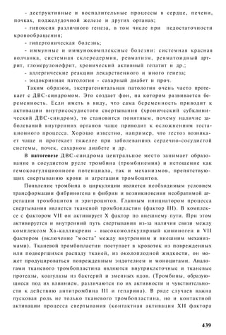 - деструктивные и воспалительные процессы в сердце, печени,
почках, поджелудочной железе и других органах;
    - гипоксия различного генеза, в том числе при недостаточности
кровообращения;
    - гипертоническая болезнь;
    - иммунные и иммунокомплексные болезни: системная красная
волчанка, системная склеродермия, ревматизм, р е в м а т о и д н ы й арт­
рит, гломерулонефрит, хронический активный гепатит и др.;
    - аллергические реакции лекарственного и иного генеза;
    - эндокринная патология - сахарный диабет и проч.
      Таким образом, экстрагенитальная патология очень часто проте­
кает с ДВС-синдромом. Это создает фон, на котором развивается бе­
ременность. Если иметь в виду, что сама беременность приводит к
активации внутрисосудистого свертывания (хронический субклини­
ческий ДВС-синдром), то становится понятным, почему наличие за­
болеваний внутренних органов чаще приводит к осложнениям геста-
ционного процесса. Хорошо известно, например, что гестоз возника­
ет чаще и протекает тяжелее при заболеваниях сердечно-сосудистой
системы, почек, сахарном диабете и др.
    В патогенезе ДВС-синдрома центральное место занимает образо­
вание в сосудистом русле тромбина (тромбинемия) и истощение как
гемокоагуляционного потенциала, так и механизмов, препятствую­
щих свертыванию крови и агрегации тромбоцитов.
    Появление тромбина в циркуляции является необходимым условием
трансформации фибриногена в фибрин и возникновения необратимой аг­
регации тромбоцитов и эритроцитов. Главным инициатором процесса
свертывания является тканевой тромбопластин (фактор III). В комплек­
се с фактором VII он активирует X фактор по внешнему пути. При этом
активируется и внутренний путь свертывания из-за наличия связи между
комплексом Ха-калликреин - высокомолекулярный кининоген и VII
фактором (включение "моста" между внутренним и внешним механиз­
мами). Тканевой тромбопластин поступает в кровоток из поврежденных
или подвергшихся распаду тканей, из околоплодной жидкости, он мо­
жет продуцироваться поврежденным эндотелием и моноцитами. Анало­
гами тканевого тромбопластина являются внутриклеточные и тканевые
протеазы, коагулазы из бактерий и змеиных ядов. (Тромбины, образую­
щиеся под их влиянием, различаются по их активности и чувствительно­
сти к действию антитромбина III и гепарина). В ряде случаев важна
пусковая роль не только тканевого тромбопластина, но и контактной
активации процесса свертывания (контактная активация XII фактора


                                                                     439
 