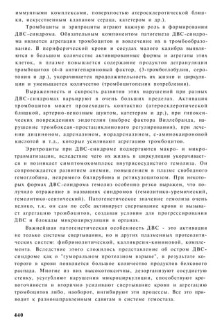 иммунными комплексами, поверхностью атеросклеротической бляш­
ки, искусственным клапаном сердца, катетером и др.).
    Тромбоциты и эритроциты играют важную роль в формировании
ДВС-синдрома. Обязательным компонентом патогенеза ДВС-синдро-
ма является агрегация тромбоцитов и вовлечение их в тромбообразо-
вание. В периферической крови и сосудах малого калибра выявля­
ются в большом количестве активированные формы и агрегаты этих
клеток, в плазме повышается содержание продуктов дегрануляции
тромбоцитов (4-й антигепариновый фактор, (3-тромбоглобулин, серо-
тонин и др.), укорачивается продолжительность их жизни и циркуля­
ции и уменьшается количество (тромбоцитопения потребления).
    Выраженность и скорость развития этих нарушений при разных
ДВС-синдромах варьируют в очень больших пределах. Активация
тромбоцитов может происходить контактно (атеросклеротической
бляшкой, артерио-венозным шунтом, катетером и др.), при гипокси-
ческих повреждениях эндотелия (выброс фактора Виллебранда, на­
рушение тромбоксан-простациклинового регулирования), при лече­
нии дициноном, адреналином, норадреналином, е-аминокаироновой
кислотой и т.д., которые усиливают агрегацию тромбоцитов.
    Эритроциты при ДВС-синдроме подвергаются макро- и микро-
травматизации, вследствие чего их жизнь в циркуляции укорачивает­
ся и возникает симптомокомплекс внутрисосудистого гемолиза. Он
сопровождается развитием анемии, повышением в плазме свободного
гемоглобина, непрямого билирубина и ретикулоцитозом. При некото­
рых формах ДВС-синдрома гемолиз особенно резко выражен, что по­
лучило отражение в названиях синдромов (гемолитико-уремический,
гемолитико-сеитический). Патогенетическое значение гемолиза очень
велико, т.к. он сам по себе активирует свертывание крови и вызыва­
ет агрегацию тромбоцитов, создавая условия для прогрессирования
ДВС и блокады микроциркуляции в органах.
    Важнейшая патогенетическая особенность ДВС - это активация
не только системы свертывания, но и других плазменных протеолити-
ческих систем: фибринолитической, калликреин-кининовой, компле­
мента. Вследствие этого сложилось представление об остром ДВС-
синдроме как о "гуморальном протеазном взрыве", в результате ко­
торого в крови появляется большое количество продуктов белкового
распада. Многие из них высокотоксичны, дезорганизуют сосудистую
стенку, усугубляют нарушения микроциркуляции, способствуют кро­
воточивости и вторично усиливают свертывание крови и агрегацию
тромбоцитов либо, наоборот, ингибируют эти процессы. Все это при­
водит к разнонаправленным сдвигам в системе гемостаза.


440
 