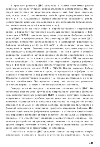 В процессе развития ДВС-синдрома в плазме снижаются уровни
основных физиологических антикоагулянтов: антитромбина III, ко­
торый расходуется на инактивацию ферментных факторов свертыва­
ния, и протеина С, являющегося ингибитором неферментных факто­
ров V и VIII. Аналогичным образом расходуются компоненты фибри-
нолитической системы: илазминоген и его активаторы (прекалликре-
ин, высокомолекулярный кининоген и др.).
    Тромбинемия не сразу ведет к внутрисосудистому свертыванию
крови, а формирует растворимые комплексы фибрин-мономеров с фиб­
риногеном (РКМФ), ранними продуктами деградации фибриногена/фиб­
рина (ПДФ) и фибронектином. Это лимитирует ДВС (при острых ДВС-
синдромах количество заблокированного в комплексах фибриногена/
фибрина колеблется от 25 до 250 мг%) и обеспечивает лизис еще не
свернувшейся крови. Значительное увеличение продуктов паракоагуля-
ции приводит к парадоксальной ситуации. При ней в крови в большом
количестве находятся активированные факторы свертывания (в том
числе тромбин), резко снижен уровень антитромбина III, но свертыва­
ния не происходит, т.к. конечный этап свертывания (перевод фибрино­
гена в фибрин) заблокирован патологическими антитромбинами, т.е.
продуктами паракоагуляции: ПДФ и Р К М Ф . Всякая молекула фибри­
ногена, попадая в этот момент в кровь, не превращается в фибрин, а не­
медленно переводится в вид растворимого комплекса фибрин-мономера.
Продукты паракоагуляции замедляют не только свертывание, но и аг­
регацию тромбоцитов. Это приводит к тому, что постепенно развивает­
ся сначала нормо-, а затем и гипокоагуляционное состояние.
    Геморрагический синдром - важнейшая составная часть ДВС. Он
обусловлен несколькими причинами: потреблением факторов свертыва­
ния, антикоагулянтным действием ПДФ и других продуктов протеолиза,
нарушением сосудито-тромбоцитарного гемостаза вследствие гипоксии,
влиянием эндотоксинов и продуктов протеолиза на сосудистую стенку,
агрегацией и убылью из кровотока наиболее полноценных тромбоцитов и
блокадой оставшихся в циркуляции продуктов деградации фибрина. Ис­
тощение естественного фибринолиза приводит к активации пртеолитичес-
ких ферментов широкого спектра действия: лизосомальных ферментов,
трипсина. Это способствует усилению геморрагического синдрома, уве­
личивая расстройства микроциркуляции, вызывая спазм сосудов при от­
крытии артерио-венозных шунтов. В результате значительное количество
крови депонируется и выключается из кровотока.
   Патогенез и тяжесть ДВС-синдрома зависят от нарушения микро­
циркуляции в органах и тканях и степени их дисфункции. Развитие


                                                                  441
 
