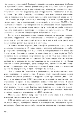 их связано с массивной блокадой микроциркуляции сгустками фибрина
и агрегатами клеток, стазом (сладж-синдром) вследствие сдвигов реоло­
гических свойств крови и гемодинамики: повышения показателя гема-
токрита и вязкости, нарушения деформируемости эритроцитов и их на­
бухания. При ДВС-синдромах возникает срыв капиллярной гемодилю-
ции с повышением показателя гематокрита капиллярной крови до 45-
5 5 % и выше (в норме показатель гематокрита в капиллярной крови на­
много ниже, чем в артериальной и венозной, и составляет 30-35%). Это
нарушение вместе с тромбированием мнкрососудов имеет первостепен­
ное значение в развитии стаза, гипоксии и глубокой дистрофии органов,
т.к. при повышении капиллярного показателя гематокрита на 10% рео­
логическая окклюзия микрососудов возрастает в 10 раз.
      Результатом дезорганизации микроциркуляции является полиор-
ганность нарушений. Это отличительная особенность ДВС-синдрома:
даже при развитии локальной патологии в нее в той или иной мере
вовлекаются различные органы и системы.
       В большинстве случаев ДВС-синдром развивается сразу по не­
скольким механизмам. С точки зрения прогноза заболевания и выбо­
ра терапии целесообразно выделение преимущественного звена его
патогенеза. Например, имеются некоторые различия течения ДВС-
синдрома при активации свертывания крови по тому или иному пути.
Так, быстронарастающие и тяжелые ДВС-синдромы обычно наблю­
даются при активации преимущественно по внешнему пути. Более
мягкое течение (подострое, рецидивирующее, хронические ДВС-синд­
р о м ы ) характерно при преимущественной активации свертывания
крови по внутреннему и тромбоцитарному звеньям.
       По т е ч е н и ю Д В С - с и н д р о м ы разделяются на молниеносные, ост­
рые, подострые и хронические. В основе этой классификации лежит
признак скорости развития геморрагических проявлений ДВС. Ост­
рота и выраженность ДВС-синдрома определяются скоростью по­
ступления в кровь и количеством активаторов гемостаза. В свою
очередь, этот параметр определяется заболеванием-индуктором. Сле­
дует сказать, что нередко формы, принимаемые за острые или молни­
еносные, в действительности являются финальной стадией нераспоз­
нанного латентно протекающего ДВС-синдрома.
    Молниеносные формы встречаются при акушерской патологии
(эмболия околоплодными водами).
    ДВС-синдром острого течения характерен для сепсиса, в том чис­
ле после аборта, обширных ожогов и отморожений, массивного краш-
синдрома, объемных операций, синдрома массивных гемотрансфузии,


442
 