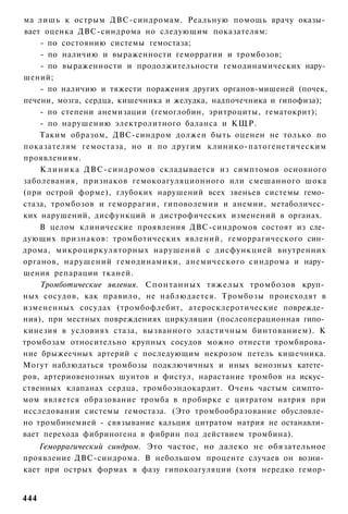 ма лишь к острым ДВС-синдромам. Реальную помощь врачу оказы­
вает оценка ДВС-синдрома но следующим показателям:
    - по состоянию системы гемостаза;
    - по наличию и выраженности геморрагии и тромбозов;
    - по выраженности и продолжительности гемодинамических нару­
шений;
    - по наличию и тяжести поражения других органов-мишеней (почек,
печени, мозга, сердца, кишечника и желудка, надпочечника и гипофиза);
    - по степени анемизации (гемоглобин, эритроциты, гематокрит);
    - по нарушению электролитного баланса и КЩР.
    Таким образом, ДВС-синдром должен быть оценен не только по
показателям гемостаза, но и по другим клинико-патогенетическим
проявлениям.
    К л и н и к а ДВС-синдромов складывается из симптомов основного
заболевания, признаков гемокоагуляционного или смешанного шока
(при острой форме), глубоких нарушений всех звеньев системы гемо­
стаза, тромбозов и геморрагии, гиповолемии и анемии, метаболичес­
ких нарушений, дисфункций и дистрофических изменений в органах.
    В целом клинические проявления ДВС-синдромов состоят из сле­
дующих признаков: тромботических явлений, геморрагического син­
дрома, микроциркуляторных нарушений с дисфункцией внутренних
органов, нарушений гемодинамики, анемического синдрома и нару­
шения репарации тканей.
    Тромботические явления. Спонтанных тяжелых тромбозов круп­
ных сосудов, как правило, не наблюдается. Тромбозы происходят в
измененных сосудах (тромбофлебит, атеросклеротические поврежде­
ния), при местных повреждениях циркуляции (послеоперационная гипо­
кинезия в условиях стаза, вызванного эластичным бинтованием). К
тромбозам относительно крупных сосудов можно отнести тромбирова-
ние брыжеечных артерий с последующим некрозом петель кишечника.
Могут наблюдаться тромбозы подключичных и иных венозных катете­
ров, артериовенозных шунтов и фистул, нарастание тромбов на искус­
ственных клапанах сердца, тромбоэндокардит. Очень частым симпто­
мом является образование тромба в пробирке с цитратом натрия при
исследовании системы гемостаза. (Это тромбообразование обусловле­
но тромбинемией - связывание кальция цитратом натрия не останавли­
вает перехода фибриногена в фибрин под действием тромбина).
    Геморрагический синдром. Это частое, но далеко не обязательное
проявление ДВС-синдрома. В небольшом проценте случаев он возни­
кает при острых формах в фазу гипокоагуляции (хотя нередко гемор-


444
 