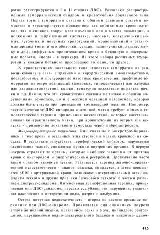 рагии регистрируются в I и II стадиях ДВС). Различают распростра­
ненный геморрагический синдром и кровотечения локального типа.
Первая группа геморрагии связана с общими сдвигами системы ге­
мостаза и характеризуется появлением как спонтанных кровоподте­
ков, так и синяков вокруг мест инъекций или в местах пальпации, в
подкожной и забрюшинной клетчатке, носовых, желудочно-кишеч­
ных, легочных и почечных кровотечений, кровоизлияний в различ­
ные органы (мозг и его оболочки, сердце, надпочечники, легкие, мат­
ку и др.), диффузным пропотеванием крови в брюшную и плевраль­
ные полости, иногда - в перикард. Из этого набора различных гемор­
рагии у каждого больного преобладают то одни, то другие.
    К кровотечениям локального типа относятся геморрагии из ран,
возникающие в связи с травмами и хирургическими вмешательствами,
послеабортные и послеродовые маточные кровотечения, профузные ге­
моррагии из остро возникших (шоковых, гипоксических) язв желудка
или двенадцатиперстной кишки, гематурия вследствие инфаркта поч­
ки и т.д. Важно, что эти кровотечения связаны не только с общими на­
рушениями гемостаза, но и с местной органной патологией, которая
должна быть учтена при проведении комплексной терапии. Например,
частое сочетание ДВС-синдрома с атонией матки требует помимо ге-
мостатической терапии применения воздействий, которые восстанав­
ливают контрактильность матки, при кровотечении из острых язв же­
лудка - применения локального гемостаза через фиброгастроскоп.
    Микроциркуляторные нарушения. Они связаны с микротромбирова-
нием в токе крови и оседанием этих сгустков в мелких кровеносных со­
судах. В результате запустевает периферический кровоток, нарушается
оксигенация тканей, снижаются функции внутренних органов. В первую
очередь страдают те органы, которые наиболее зависимы от притока
крови с кислородом и энергетическими ресурсами. Чрезвычайно часто
таким органом являются легкие. Развивается картина легочно-циркуля-
торной недостаточности - цианоз, одышка, снижается, а затем повыша­
ется рС0 2 в артериальной крови, возникают интерстициальный отек, ин­
фаркты легкого и другие признаки "шокового легкого" с частым разви­
тием дистресс-синдрома. Интенсивная трансфузионная терапия, приме­
няемая при ДВС-синдроме, нередко усугубляет эти нарушения, увеличи­
вая накопления в интерстиции воды, натрия и альбумина.
    Острая почечная недостаточность - второе по частоте органное по­
ражение при ДВС-синдроме. Проявляется она снижением диуреза
вплоть до полной анурии, появлением белка в моче, цилиндров, эритро­
цитов, нарушениями водно-электролитного баланса и кислотио-щелоч-


                                                                 445
 