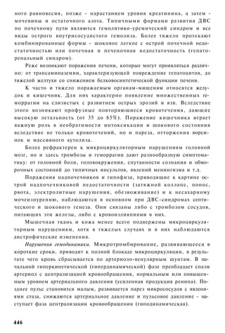 ного равновесия, позже - нарастанием уровня креатинина, а затем -
мочевины и остаточного азота. Типичными формами развития ДВС
по почечному пути являются гемолитико-уремический синдром и все
виды острого внутрисосудистого гемолиза. Более тяжело протекают
комбинированные формы - шоковое легкое с острой почечной недо­
статочностью или почечная и печеночная недостаточность (гепато-
ренальный синдром).
    Реже возникают поражения печени, которые могут проявляться различ­
но: от трансаминаземии, характеризующей повреждение гепатоцитов, до
тяжелой желтухи со снижением белковосинтетической функции печени.
    К часто и тяжело поражаемым органам-мишеням относятся желу­
док и кишечник. Для них характерно появление множественных ге­
моррагии на слизистых с развитием острых эрозий и язв. Вследствие
этого возникают профузные повторяющиеся кровотечения, дающие
высокую летальность (от 35 до 65%). Поражение кишечника играет
важную роль в необратимости интоксикации и шокового состояния
вследствие не только кровотечений, но и пареза, отторжения ворси­
нок и массивного аутолиза.
    Более рефрактерен к микроциркуляторным нарушениям головной
мозг, но и здесь тромбозы и геморрагии дают разнообразную симптома­
тику: от головной боли, головокружения, спутанности сознания и обмо­
рочных состояний до типичных инсультов, явлений менингизма и т.д.
    Поражения надпочечников и гипофиза, приводящие к картине ос­
трой надпочечниковой недостаточности (затяжной коллапс, понос,
рвота, электролитные нарушения, обезвоживание) и к несахарному
мочеизнурению, наблюдаются в основном при ДВС-синдромах септи­
ческого и шокового генеза. Они связаны либо с тромбозом сосудов,
питающих эти железы, либо с кровоизлияниями в них.
    Мышечная ткань и кожа менее всего подвержены микроциркуля­
торным нарушениям, хотя в тяжелых случаях и в них наблюдаются
дистрофические изменения.
    Нарушения гемодинамики. Микротромбирование, развивающееся в
короткие сроки, приводит к полной блокаде микроциркуляции, в резуль­
тате чего кровь сбрасывается по артериоло-венулярным шунтам. В на­
чальной гиперкинетической (гипердинамической) фазе преобладает спазм
артериол с централизацией кровообращения, нормальным или повышен­
ным уровнем артериального давления (усиленная продукция ренина). По­
зднее пульс становится малым, развивается парез микрососудов с явлени­
ями стаза, снижаются артериальное давление и пульсовое давление - на­
ступает фаза централизации кровообращения (гиподинамическая).


446
 