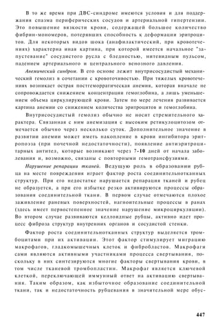 В то же время при ДВС-синдроме имеются условия и для поддер­
жания спазма периферических сосудов и артериальной гипертензии.
Это повышение вязкости крови, содержащей большое к о л и ч е с т в о
фибрин-мономеров, потерявших способность к деформации эритроци­
тов. Для некоторых видов шока (анафилактический, при кровотече­
ниях) характерна иная картина, при которой имеется начальное "за-
пустевание" сосудистого русла с бледностью, нитевидным пульсом,
падением артериального и центрального венозного давления.
    Анемический синдром. В его основе лежит внутрисосудистый механи­
ческий гемолиз в сочетании с кровоточивостью. При тяжелых кровотече­
ниях возникает острая постгеморрагическая анемия, которая вначале не
сопровождается снижением концентрации гемоглобина, а лишь уменьше­
нием объема циркулирующей крови. Затем по мере лечения развивается
картина анемии со снижением количества эритроцитов и гемоглобина.
    Внутрисосудистый гемолиз обычно не носит стремительного ха­
рактера. Связанная с ним анемизация с высоким ретикулоцитозом от­
мечается обычно через несколько суток. Дополнительное значение в
развитии анемии может иметь накопление в крови ингибитора эрит-
ропоэза (при почечной недостаточности), появление антиэритроци-
тарных антител, которые возникают через 7-10 дней от начала забо­
левания и, возможно, связаны с повторными гемотрансфузиями.
    Нарушение репарации тканей. Ведущую роль в образовании руб­
ца на месте повреждения играет фактор роста соединительнотканных
структур. При его недостатке нарушается репарация тканей и рубец
не образуется, а при его избытке резко активируются процессы обра­
зования соединительной ткани. В первом случае отмечаются плохое
заживление раневых поверхностей, нагноительные процессы в ранах
(здесь имеет первостепенное значение нарушение микроциркуляции).
Во втором случае развиваются келлоидные рубцы, активно идет про­
цесс фиброза структур внутренних органов и сосудистой стенки.
    Фактор роста соединительнотканных структур выделяется тром­
боцитами при их а к т и в а ц и и . Этот фактор стимулирует м и г р а ц и ю
макрофагов, гладкомышечных клеток и фибробластов. М а к р о ф а г и
сами являются активными участниками процесса свертывания, по­
скольку в них синтезируются многие факторы свертывания крови, в
том числе тканевой т р о м б о п л а с т и н . М а к р о ф а г является ключевой
клеткой, переключающей иммунный ответ на активацию свертыва­
ния. Таким образом, как избыточное образование с о е д и н и т е л ь н о й
ткани, так и недостаточность рубцевания в значительной мере обус-



                                                                           447
 