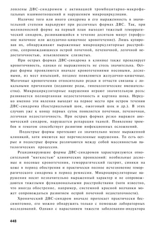 ловлены ДВС-синдромом с активацией тромбоцитарно-макрофа-
гальных взаимоотношений и нарушением микроциркуляции.
    Наличие того или иного синдрома и его выраженность в значи­
тельной степени варьируют при различных формах ДВС. Так, при
молниеносной форме на первый план выходит тяжелый геморраги­
ческий синдром, развивающийся в течение десятков минут (профуз-
ное маточное или желудочно-кишечное кровотечение). Лишь купиро­
вав их, обнаруживают выраженные микроциркуляторные расстрой­
ства, сопровождающиеся острой почечной, печеночной, легочной не­
достаточностью, изъязвлением слизистых.
    При острых формах ДВС-синдрома в клинике также превалирует
кровоточивость, однако ее выраженность не столь значительна. Ост­
рые формы проявляются вначале кровотечениями носовыми, десне-
выми, из мест инъекций, позднее появляются желудочно-кишечные.
Маточные кровотечения относительно редки и отчасти связаны с ло­
кальными причинами (недавние роды, гинекологические вмешатель­
ства). Микроциркуляторные нарушения играют значительную роль:
развивается полиорганная недостаточность и картина шока. Неред­
ко именно эти явления выходят на первое место при остром течении
ДВС-синдрома (бактериальный шок, ожоговый шок и др.). В этих
случаях уже к концу первых суток появляется почечная, печеночная,
легочная недостаточность. При острых формах резко выражен ане­
мический синдром, нарушается репарация тканей. Появление тром­
бов и гематом способствует развитию инфекционных осложнений.
     Подострые формы протекают со значительно менее выраженной
клиникой, хотя имеются все перечисленные нарушения. То есть ост­
рые и подострые формы различаются между собой массивностью па­
тологических процессов.
    Рецидивирующие формы ДВС-синдромов характеризуются отно­
сительной "мягкостью" клинических проявлений: необильные десне-
вые и носовые кровотечения, геморрагический гастрит, синяки на
коже в период обострения и практически полное исчезновение гемор­
рагического синдрома в период ремиссии. Микроциркуляторные на­
рушения носят незначительно выраженный характер и не сопровож­
даются тяжелыми функциональными расстройствами (хотя известно,
что иногда обострение, например, системной красной волчанки мо­
жет сопровождаться развитием острой почечной недостаточности).
   Хронический ДВС-синдром вначале протекает практически бес­
симптомно, его можно обнаружить только с помощью лабораторных
исследований. Однако с нарастанием тяжести заболевания-индуктора


448
 