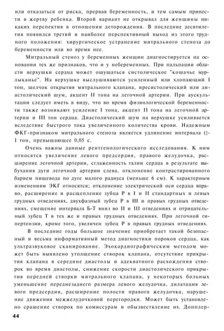 или отказаться от риска, прервав беременность, и тем самым принес­
ти в жертву ребенка. Второй вариант не открывал для женщины ни­
каких перспектив в отношении деторождения. В последние десятиле­
тия появился третий и наиболее перспективный выход из этого труд­
ного положения: хирургическое устранение митрального стеноза до
беременности или во время нее.
    Митральный стеноз у беременных женщин диагностируется на ос­
новании тех же признаков, что и у небеременных. При пальпации обла­
сти верхушки сердца может ощущаться систолическое "кошачье мур­
лыканье". На верхушке выслушиваются усиленный или хлопающий I
тон, щелчок открытия митрального клапана, иресистолический или ди-
астолический шум, акцент II тона на легочной артерии. При аускуль-
тации следует иметь в виду, что во время физиологической беременнос­
ти также возникают усиление I тона, акцент II тона на легочной ар­
терии и III тон сердца. Диастолический шум на верхушке усиливается
вследствие быстрого тока увеличенного количества крови. Надежным
ФКГ-признаком митрального стеноза является удлинение интервала (}-
I тон, превышающее 0,05 с.
    Очень важны данные рентгенологического исследования. К ним
относятся увеличение левого предсердия, правого желудочка, рас­
ширение легочной артерии, сглаженность талии сердца в результате вы­
бухания дуги легочной артерии слева, отклонение контрастированного
барием пищевода по дуге малого радиуса (меньше 6 см). К характерным
изменениям ЭКГ относятся; отклонение электрической оси сердца впра­
во, расширение и расщепление зубца Р в I и II стандартных и левых
грудных отведениях, двухфазный зубец Р в III и правых грудных отведе­
ниях, смещение интервала Б-Т вниз во II и III отведениях и отрицатель­
ный зубец Т в тех же и правых грудных отведениях. При легочной ги-
пертензии, кроме того, увеличен зубец Р в правых грудных отведениях.
     В последние годы большое значение приобретает такой безопас­
ный и весьма информативный метод диагностики пороков сердца, как
ультразвуковое сканирование. Эхокардиографическим методом мо­
жет быть выявлено утолщение створок клапана, отсутствие прикры­
тия клапана в середине диастолы и адекватного расхождения ство­
рок во время диастолы, снижение скорости диастолического прикры­
тия передней створки митрального клапана, у некоторых больных
уменьшение переднезаднего размера левого желудочка, дилатация ле­
вого предсердия, расширение полости правого желудочка, наруше­
ние движения межжелудочковой перегородки. Может быть установле­
но сращение створок по комиссурам и обызвествление их. Допплер-
44
 