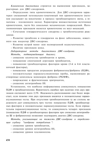 Клиническая диагностика строится на выявлении признаков, ха­
рактерных для ДВС-синдромов.
    - Определение типа кровоточивости. Для ДВС-синдромов харак­
терен смешанный петехиально-гематомный тип кровоточивости (пете-
хии указывают на вовлечение в процесс тромбоцитарного звена, а ге­
матомы - плазменного звена). Характерны множественные источники
кровотечения, часто без локальных механических повреждений. Пато-
гномоничным признаком является кровотечение из мест инъекций.
    - Сочетание геморрагического синдрома с тромботическими реак­
циями.
    - Развитие тромбозов и геморрагии на фоне заболевания, извест­
ного как индуктор ДВС-синдрома.
    - Развитие острой моно- или полиорганной недостаточности.
    - Наличие признаков шока.
    Лабораторные методы        диагностики ДВС-синдрома.
    Методы, подтверждающие диагноз;
    - снижение количества тромбоцитов в крови,
    - повышение спонтанной агрегации тромбоцитов,
    - повышение тромбоцитарных факторов крови (3-й и 4-й пласти­
ночный факторы),
    - повышение продуктов деградации фибриногена/фибрина (ПДФ),
    - положительные паракоагуляционные пробы, выявляющие ра­
створимые комплексы мономеров фибрина (РКМФ),
    - повреждение и фрагментация эритроцитов,
    - снижение антитромбина III.
    Установлено, что наиболее информативна совокупность повышения
ПДФ и тромбоцитопении. Вероятность ошибки при наличии этих двух при­
знаков составляет всего 2,5%. Надежность распознавания еще более возра­
стает, если помимо этих двух признаков имеются и положительные парако­
агуляционные тесты. При отсутствии тромбоцитопении ту же степень на­
дежности дает совокупность трех тестов: повышение ПДФ, тромбоцитар­
ных факторов и положительные паракоагуляционные тесты. Если отрица­
тельны паракоагуляционные тесты, то совокупность четырех признаков
(повышение ПДФ и тромбоцитарных факторов при снижении антитромби­
на Ш и фибриногена) позволяют подтвердить диагноз ДВС-синдрома.
   Методы, указывающие на тяжесть ДВС-синдрома и определяю­
щие глубину "синдрома потребления ":
   - снижение уровня тромбоцитов,
   - снижение уровня антитромбина III,
   - снижение уровня плазминогена.


450
 