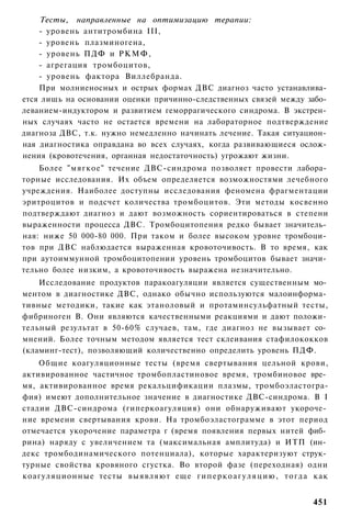 Тесты, направленные на оптимизацию терапии:
    - уровень антитромбина III,
    - уровень плазминогена,
    - уровень ПДФ и РКМФ,
    - агрегация тромбоцитов,
    - уровень фактора Виллебранда.
    При молниеносных и острых формах ДВС диагноз часто устанавлива­
ется лишь на основании оценки причинно-следственных связей между забо­
леванием-индуктором и развитием геморрагического синдрома. В экстрен­
ных случаях часто не остается времени на лабораторное подтверждение
диагноза ДВС, т.к. нужно немедленно начинать лечение. Такая ситуацион­
ная диагностика оправдана во всех случаях, когда развивающиеся ослож­
нения (кровотечения, органная недостаточность) угрожают жизни.
    Более "мягкое" течение ДВС-синдрома позволяет провести лабора­
торные исследования. Их объем определяется возможностями лечебного
учреждения. Наиболее доступны исследования феномена фрагментации
эритроцитов и подсчет количества тромбоцитов. Эти методы косвенно
подтверждают диагноз и дают возможность сориентироваться в степени
выраженности процесса ДВС. Тромбоцитопения редко бывает значитель­
ная: ниже 50 000-80 000. При таком и более высоком уровне тромбоци­
тов при ДВС наблюдается выраженная кровоточивость. В то время, как
при аутоиммунной тромбоцитопении уровень тромбоцитов бывает значи­
тельно более низким, а кровоточивость выражена незначительно.
    Исследование продуктов паракоагуляции является существенным мо­
ментом в диагностике ДВС, однако обычно используются малоинформа­
тивные методики, такие как этаноловый и протаминсульфатный тесты,
фибриноген В. Они являются качественными реакциями и дают положи­
тельный результат в 50-60% случаев, там, где диагноз не вызывает со­
мнений. Более точным методом является тест склеивания стафилококков
(кламинг-тест), позволяющий количественно определить уровень ПДФ.
    Общие коагуляционные тесты (время свертывания цельной крови,
активированное частичное тромбопластиновое время, тромбиновое вре­
мя, активированное время рекальцификации плазмы, тромбоэластогра-
фия) имеют дополнительное значение в диагностике ДВС-синдрома. В I
стадии ДВС-синдрома (гиперкоагуляция) они обнаруживают укороче­
ние времени свертывания крови. На тромбоэластограмме в этот период
отмечается укорочение параметра г (время появления первых нитей фиб­
рина) наряду с увеличением та (максимальная амплитуда) и ИТП (ин­
декс тромбодинамического потенциала), которые характеризуют струк­
турные свойства кровяного сгустка. Во второй фазе (переходная) одни
коагуляционные тесты выявляют еще г и п е р к о а г у л я ц и ю , тогда как


                                                                       451
 