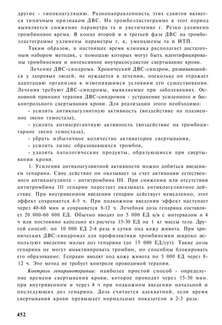 другие - гипокоагуляцию. Разнонаправленность этих сдвигов являет­
ся типичным признаком ДВС. На тромбоэластограмме в этот период
выявляется снижение параметра та и увеличение г. Резко удлинено
тромбиновое время. В конце второй и в третьей фазе ДВС на тромбо­
эластограмме удлинены параметры г, к, уменьшены та и ИТП.
    Таким образом, в настоящее время клиника располагает достаточ­
ным набором методик, с помощью которых могут быть идентифицирова­
ны тромбинемия и интенсивное внутрисосудистое свертывание крови.
     Лечение ДВС-синдрома. Хронический ДВС-синдром, развивающий­
ся у здоровых людей, не нуждается в лечении, поскольку он отражает
адаптацию организма к изменившимся условиям его существования.
Лечения требуют ДВС-синдромы, выявляемые при заболеваниях. Ос­
новной принцип терапии ДВС-синдромов - устранение усиленного и бес­
контрольного свертывания крови. Для реализации этого необходимо:
    - усилить антикоагулянтную активность (воздействие на плазмен­
ное звено гемостаза),
    - усилить антиагрегантную активность (воздействие на тромбоци-
тарное звено гемостаза),
    - убрать избыточное количество активаторов свертывания,
    - усилить лизис образовавшихся тромбов,
    - удалить патологические продукты, образующиеся при сверты­
вании крови.
    1. Усиления антикоагулянтной активности можно добиться введени­
ем гепарина. Свое действие он оказывает за счет активации естествен­
ного антикоагулянта - антитромбина III. При снижении или отсутствии
антитромбина 111 гепарин перестает оказывать антикоагулянтное дей­
ствие. При внутривенном введении гепарин действует немедленно, этот
эффект сохраняется 4-5 ч. При подкожном введении эффект наступает
через 40-60 мин и сохраняется 8-12 ч. Лечебная доза гепарина составля­
ет 20 000-60 000 ЕД. Обычно вводят по 5 000 ЕД в/в с интервалом в 4
ч или постоянно капельно из расчета 15-30 ЕД на 1 кг массы тела. Дру­
гой способ: по 10 000 ЕД 2-4 раза в сутки под кожу живота. При хро­
нических ДВС-синдромах для профилактики тромбинемии широко ис­
пользуют введение малых доз гепарина (до 15 000 ЕД/сут). Такие дозы
гепарина не могут инактивировать тромбин, но способны блокировать
его образование. Гепраин вводят под кожу живота по 5 000 ЕД через 8-
12 ч. Это метод не требует контроля проводимой терапии.
    Контроль гепаринотерапии: наиболее простой способ - определе­
ние времени свертывания крови, которое проводят через 15-30 мин.
при внутривенном и через 4 ч при подкожном введении начальной и
последующих доз гепарина. Доза считается адекватной, если время
свертывания крови превышает нормальные показатели в 2-3 раза.


452
 