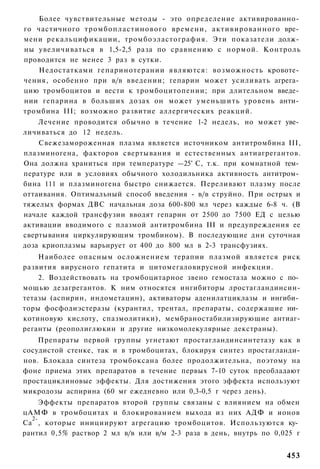 Более чувствительные методы - это определение активированно­
го частичного тромбопластинового времени, активированного вре­
мени рекальцификации, тромбоэластография. Эти показатели долж­
ны увеличиваться в 1,5-2,5 раза по сравнению с нормой. Контроль
проводится не менее 3 раз в сутки.
   Недостатками гепаринотерании являются: возможность кровоте­
чения, особенно при в/в введении; гепарин может усиливать агрега­
цию тромбоцитов и вести к тромбоцитопении; при длительном введе­
нии гепарина в больших дозах он может уменьшить уровень анти­
тромбина III; возможно развитие аллергических реакций.
    Лечение проводится обычно в течение 1-2 недель, но может уве­
личиваться до 12 недель.
    Свежезамороженная плазма является источником антитромбина III,
плазминогена, факторов свертывания и естественных антиагрегантов.
Она должна храниться при температуре —25° С, т.к. при комнатной тем­
пературе или в условиях обычного холодильника активность антитром­
бина 111 и плазминогена быстро снижается. Переливают плазму после
оттаивания. Оптимальный способ введения - в/в струйно. При острых и
тяжелых формах ДВС начальная доза 600-800 мл через каждые 6-8 ч. (В
начале каждой трансфузии вводят гепарин от 2500 до 7500 ЕД с целью
активации вводимого с плазмой антитромбина III и предупреждения ее
свертывания циркулирующим тромбином). В последующие дни суточная
доза криоплазмы варьирует от 400 до 800 мл в 2-3 трансфузиях.
    Наиболее опасным осложнением терапии плазмой является риск
развития вирусного гепатита и цитомегаловирусной инфекции.
    2. Воздействовать на тромбоцитарное звено гемостаза можно с по­
мощью дезагрегантов. К ним относятся ингибиторы лростагландинсин-
тетазы (аспирин, индометацин), активаторы аденилатциклазы и ингиби­
торы фосфодиэстеразы (курантил, трентал, препараты, содержащие ни­
котиновую кислоту, спазмолитики), мембраностабилизирующие антиаг-
реганты (реополиглюкин и другие низкомолекулярные декстраны).
    Препараты первой группы угнетают простагландинсинтетазу как в
сосудистой стенке, так и в тромбоцитах, блокируя синтез простагланди-
нов. Блокада синтеза тромбоксана более продолжительна, поэтому на
фоне приема этих препаратов в течение первых 7-10 суток преобладают
простациклиновые эффекты. Для достижения этого эффекта используют
микродозы аспирина (60 мг ежедневно или 0,3-0,5 г через день).
     Эффекты препаратов второй группы связаны с влиянием на обмен
цАМФ в тромбоцитах и блокированием выхода из них АДФ и ионов
  2-
Са , которые инициируют агрегацию тромбоцитов. Используются ку­
рантил 0,5% раствор 2 мл в/в или в/м 2-3 раза в день, внутрь по 0,025 г


                                                                   453
 