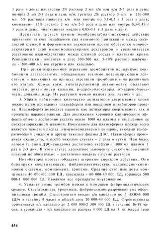 3 раза в день; папаверин 2% раствор 2 мл в/в или в/м 2-3 раза в день;
но-шпа 2 мл 2-3 раза в день в/м; трентал 2% раствор 5 мл в 250-500
мл 5% раствора глюкозы в/в или внутрь по 0,1-0,2 г 3 раза в день;
компламин 15% раствор 2 мл в/в 2-3 раза в день или внутрь 0,3-0,45 г
3 раза в день; никотиновая кислота 0,05-0,1 г 3 раза в день.
    Препараты третьей группы мембранстабилизирующее действие
проявляют за счет ослабления сил взаимного притяжения между сосу­
дистой стенкой и форменными элементами крови: образуется мономо­
лекулярный слой низкомолекулярных декстранов и увеличивается
расстояние взаимодействия между стенкой сосуда и клетками крови.
Реополиглюкин вводится в дозе 300-500 мл, 5-10% раствор альбуми­
на - 200-400 мл в/в струйно или капельно.
     При резко выраженной агрегации тромбоцитов используют ком­
бинации дезагрегантов, обладающих взаимно потенцирующим дей­
ствием и влияющих на процесс агрегации тромбоцитов на различных
его э т а п а х . К р о м е т о г о , а н т и а г р е г а н т н о й а к т и в н о с т ь ю о б л а д а ю т
нитраты, антагонисты кальция, р-адреноблокаторы, о^-адреноблока-
торы, допамин и др. Из растений можно назвать лук, чеснок и др.
    3. Убрать избыточное количество активаторов свертывания крови
можно путем проведения плазмафереза или введением ингибиторов проте-
аз. Плазмаферез позволяет удалить как активаторы свертывания, так и
продукты паракоагуляции. Для достижения хорошего клинического эф­
фекта обычно достаточно удалить около 1000 мл плазмы с замещением ее
свежезамороженной плазмой. Показанием для плазмафереза прежде всего
является тканевой распад, иммунокомплексный синдром, тяжелый гемор­
рагический синдром и другие тяжелые формы ДВС. Плазмаферез прово­
дится ежедневно, в особо тяжелых случаях - 2 раза в сутки. При более
легком течении ДВС-синдрома достаточно эксфузии 1000 мл плазмы 1
раз в 2-3 дня. В этом случае адекватное замещение свежезамороженной
плазмой не обязательно - достаточно вводить солевые растворы.
    Ингибиторы протеаз обладают широким спектром действия, Они
блокируют свертывающую, фибринолитическую, каллекреин-кини-
новую системы, комплемент, трипсин. Средние суточные дозы кон-
трикала 40 000-60 000 ЕД, трасилола - 60 000-80 000 ЕД, гордокса 500
000-1 000 000 ЕД. Вводятся все препараты внутривенно.
    4. Усилить лизис тромбов можно с помощью фибринолитических
средств. Стрептокиназа, урокиназа, фибринолизин разрушают уже офор­
мившиеся тромбы. Стрептолизин вводят в/в капельно по 5 гООО-8 000
ЕД/ч в течение 4 часов в общей дозе 20 000-40 000 ЕД. Стрептокиназа
применяется в/в капельно до 2 000 000-2 500 000 ЕД в течение 16-18 ча­
сов, а урокиназа - в/в капельно из расчета 4 000 ЕД на 1 кг массы тела



454
 
