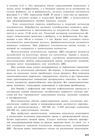 в течение 8-12 ч. Эти препараты имеют существенный недостаток: в
малых дозах неэффективны, а в больших опасны из-за деструкции не
только фибрина, но и фибриногена, резкого снижения активности
факторов V и VIII, нарастания ПДФ. В связи с этим они не применя­
ются при лечении острых и подострых форм ДВС, а используются
при сформировавшихся тромбах крупных сосудов.
     Этих недостатков л и ш е н ы д е ф и б р о т и д и тканевой а к т и в а т о р
плазминогена. Дефибротид вызывает освобождение тканевого акти­
ватора плазминогена и простациклина из сосудистой стенки. Приме­
няется в дозах 15-40 мг/кг в/в. Тканевой активатор плазминогена об­
ладает повышенным сродством к фибрину, а не фибриногену. Его при­
меняют в дозе 100 мг в течение 3 ч в/в. Кроме того, усиливает синтез
плазминогена никотиновая кислота, фибринолитическую активность
повышает альбумин. При дефиците плазминогена вводят плазму, в
которой он содержится в значительном количестве.
      Н е о т ъ е м л е м ы м компонентом терапии ДВС-синдрома я в л я ю т с я
воздействия на различные звенья его патогенеза: борьба с ш о к о м ,
л и к в и д а ц и я септической и н ф е к ц и и , улучшение м и к р о ц и р к у л я ц и и ,
восстановление объёма циркулирующей крови, устранение влияний,
которые могут поддерживать или усугублять ДВС.
    При лечении шока следует воздерживаться от применения симпатоми-
метиков по нескольким причинам. Во-первых, в большинстве случаев
шока на начальных этапах преобладает спазм артериол. Под влиянием
симпатомиметиков (адреналин, норадреналин, мезатон и др.) происходит
лишь кратковременное повышение артериального давления, но значи­
тельно ухудшается кровоснабжение шок-органов. Все симпатомиметики,
кроме допамина, стимулируют свертывание и агрегацию тромбоцитов.
    Для борьбы с инфекцией при тяжелых инфекционных процессах и
деструкции тканей применяют антибиотики широкого спектра дей­
ствия в/в под "прикрытием" переливания плазмы, введения гепарина
и антиферментов.
    Восстановление объема циркулирующей крови, улучшение рео­
логических свойств крови и микроциркуляции достигается перелива­
нием в/в реополиглюкина - 300-500 мл, 5-20% раствора альбумина
200-400 мл, кристаллоидов, плазмы.
    При профузных кровотечениях, снижении показателя гематокрита
и анемизации возможны переливания крови и эритроцитарной массы.
Лучше переливать свежую кровь. Следует всячески избегать трансфу­
зий консервированной крови со сроком хранения более 3-х дней, т.к. в
ней содержится огромное количество микросгустков, усиливающих
ДВС. Цельная кровь переливается только по жизненным показаниям,


                                                                                      455
 