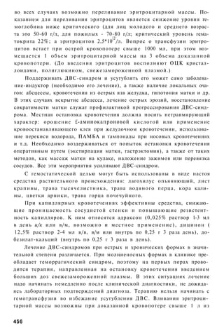 во всех случаях возможно переливание эритроцитарной массы. По­
казанием для переливания эритроцитов является снижение уровня ге­
моглобина ниже критического (для лиц молодого и среднего возрас­
та это 50-60 г/л, для пожилых - 70-80 г/л; критический уровень гема­
                                  |2
токрита 22%; а эритроцитов 2,5*10 /л. Вопрос о трансфузии эритро­
цитов встает при острой кровопотере свыше 1000 мл, при этом воз­
мещается 1 объем эритроцитарной массы на 3 объема доказанной
кровопотери. (До введения эритроцитов восполняют ОЦК кристал­
лоидами, полиглюкином, свежезамороженной плазмой.)
    Поддерживать ДВС-синдром и усугублять его может само заболева­
ние-индуктор (необходимо его лечение), а также наличие локальных оча­
гов: абсцессы, кровотечения из острых язв желудка, гипотония матки и др.
В этих случаях вскрытие абсцесса, лечение острых эрозий, восстановление
сократимости матки служат профилактикой прогрессирования ДВС-синд­
рома. Местная остановка кровотечения должна носить нетравмирующий
характер: орошение £-аминокапроновой кислотой или применение
кровоостанавливающего клея при желудочном кровотечении, использова­
ние перекиси водорода, ПАМБА и тампонады при носовых кровотечениях
и т.д. Необходимо воздерживаться от попыток остановки кровотечения
оперативным путем (экстирпация матки, гастрэктомия), а также от таких
методов, как массаж матки на кулаке, наложение зажимов или перевязка
сосудов. Все эти мероприятия усиливают ДВС-синдром.
    С гемостатической целью могут быть использованы в виде настоя
средства растительного происхождения: лагохилус опьяняющий, лист
крапивы, трава тысячелистника, трава водяного перца, кора кали­
ны, цветки арники, трава горца почечуйного.
    При капиллярных кровотечениях эффективны средства, снижаю­
щие п р о н и ц а е м о с т ь сосудистой стенки и п о в ы ш а ю щ и е резистент­
ность капилляров. К ним относятся адраксон (0,025% раствор 1-3 мл
в день и/к или в/м, в о з м о ж н о и местное п р и м е н е н и е ) , д и ц и н о н (
12,5% раствор 2-4 мл в/в, в/м или внутрь по 0,25 г 3 раза день), до-
безилат-кальций (внутрь по 0,25 г 3 раза в день).
    Лечение ДВС-синдромов при острых и хронических формах в значи­
тельной степени различается. При молниеносных формах в клинике пре­
обладает геморрагический синдром, поэтому на первых порах прово­
дится терапия, направленная на остановку кровотечения введением
больших доз свежезамороженной плазмы. В этих ситуациях лечение
надо начинать немедленно после клинической диагностики, не дожида­
ясь лабораторных подтверждений диагноза. Терапию нельзя начинать с
гемотрансфузии во избежание усугубления ДВС. Вливания эритроци­
тарной массы возможны при доказанной кровопотере свыше 1 л из


456
 