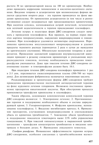 расчета 30 мл эритроцитарной массы на 100 мл кровопотери. Необхо­
димо проводить коррекцию гиповолемии и кислотно-щелочного состо­
яния. Введение геприна и дезагрегантов при молниеносных формах яв­
ляется средством второго ряда - эта терапия проводится на фоне вве­
дения криоплазмы. От применения дезагрегантов (в том числе и реопо-
лиглюкина) следует воздержаться при продолжающемся кровотечении.
При наличии сепсиса, начинающихся острой почечной, печеночной
или легочной недостаточности к терапии присоединяют плазмаферез.
    Лечение острых и подострых форм ДВС-синдромов следует начи­
нать с проведения плазмафереза. Как правило, на первых порах име­
ется картина гиперкоагуляции, нарушения микроциркуляции и гемоди­
намики. При плазмаферезе удаляются активаторы свертывания. Пере­
ливание криоплазмы восстанавливает микроциркуляцию и удаляет
продукты тканевого распада (проводится 2 раза в сутки до выведения
из критического состояния). Обязательно назначение гепарина и дезаг­
регантов. Проведение адекватной коррекции внутрисосудистой коагу­
ляции приводит к резкому снижению кровопотери и уменьшению внут-
рисосудистого гемолиза, поэтому необходимость проведения гемот­
рансфузии уменьшается. Даже при тяжелом течении ДВС-синдрома со­
отношение плазмо- и гемотрансфузии должно быть 10:1.
    При подостром течении ДВС-синдрома плазмаферез проводится 1 раз
в 2-3 дня, переливается свежезамороженная плазма (500-700 мл через
день). Для активизации фибринолиза назначается никотиновая кислота.
    Рецидивирующие и хронические формы ДВС-синдромов требуют
проведения преимущественно постоянной антиагрегантной терапии
на фоне курсового лечения гепарином. Возможно постоянное приме­
нение препаратов никотиновой кислоты. При обострении процесса
применяются трансфузии криоплазмы и плазмаферез.
    Таким образом, основными компонентами комплексной терапии
ДВС-синдрома являются: 1. Этиотропное лечение; 2. Противошоко­
вая терапия и поддержание необходимого объема и состава циркули­
рующей крови; 3. Гепаринотерапия; 4. Инфузии криоплазмы, исполь­
зование плазмафереза; 5. Введение ингибиторов протеаз; 6. Примене­
ние препаратов, у л у ч ш а ю щ и х микроциркуляцию и у м е н ь ш а ю щ и х
убыль из кровотока тромбоцитов; 7. Замещение убыли тромбоцитов
и поддержание показателя гематокрита выше 2 2 % либо управляемая
гемодилюция; 8. При тяжелой гипокоагуляции и выраженной тромбо­
цитопении - трансфузии концентратов тромбоцитов и введение кон-
трикала в больших дозах; 9. Проведение локального гемостаза.
   Синдром реинфузии. Повышение эффективности терапии острых
ДВС-синдромов, особенно связанных с т р о м б о э м б о л и я м и магист-


                                                                       457
 