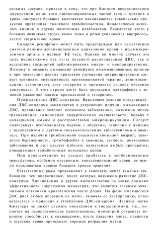 ральных сосудов, привело к тому, что при быстром восстановлении
циркуляции из до того ишемизированных частей тела и органов в
кровь поступает большое количество накопившихся токсических про­
дуктов протеолиза, тканевого тромбопластина, биологически актив­
ных аминов и других патогенных метаболитов. Вследствие этого у
больных возникает вторая волна шока и резко усиливается внутрисосу-
дистое свертывание крови.
       Синдром реинфузии может быть предупрежден или существенно
смягчен ранним деблокированием циркуляции крови в ишемизиро-
ванном органе в п е р в ы е 1-2 часа. О д н а к о во многих случаях эта
цель н е д о с т и ж и м а как из-за позднего р а с п о з н а в а н и я Д В С , так и
вследствие трудностей деблокирования микро- и макроциркуляции.
Поэтому к моменту ожидаемой реинфузии ишемизированных органов
и при появлении первых признаков улучшения микроциркуляции сле­
дует усиливать интенсивность противошоковой терапии, дезинтокси­
кации, увеличивать дозу гепарина и произвести разовое введение
контрикала. В этот период могут быть проведены плазмаферез с за­
меной удаленной плазмы криоплазмой и гепарином.
       П р о ф и л а к т и к а ДВС-синдрома. Важнейшее условие предупрежде­
ния ДВС-синдрома заключается в устранении причин, вызывающих
Д В С , правильное лечение основного заболевания, возможно менее
т р а в м а т и ч н о е в ы п о л н е н и е хирургических вмешательств, борьба с
н а ч а в ш и м с я шоком и расстройствами м и к р о ц и р к у л я ц и и . Следует
подчеркнуть необходимость борьбы с абортами, особенно у женщин
с эндометритом и другими гинекологическими заболеваниями в анам­
незе. При наличии тромбогенной опасности (пожилой возраст, пато­
логия беременности, тромбофлебит в анамнезе, тучность, опухолевые
заболевания и др.) следует избегать назначения любых препаратов,
повышающих тромбогенный потенциал крови.
       При к р о в о т е ч е н и я х не следует п р и б е г а т ь к н е о б о с н о в а н н ы м
трансфузиям, особенно массивным, консервированной крови, не нуж­
но пользоваться кровью больших сроков хранения.
       Естественные роды предъявляют к гемостазу менее тяжелые тре­
бования, чем оперативные, после которых возможно развитие ДВС-
синдрома. Эпизиотомия и другие вмешательства на матке снижают
эффективность сокращения миометрия, что является главным меха­
низмом остановки кровотечения после родов. На фоне имеющегося
ДВС риск любых операций на матке, включая её экстирпацию, резко
возрастает и приводит к углублению ДВС-синдрома. Наличие матки
Кювелера не может служить показанием к гистерэктомии, т.к., не­
смотря на геморрагическое пропитывание, миометрий сохраняет хо­
рошую способность к сокращению, после удаления плода, плаценты
и сгустков крови происходит хорошая ретракция матки.
 