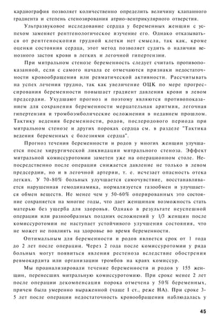 кардиография позволяет количественно определить величину клапанного
градиента и степень стенозирования атрио-вентрикулярного отверстия.
    Ультразвуковое исследование сердца у беременных женщин с ус­
пехом заменяет рентгенологическое изучение его. Однако отказывать­
ся от рентгеноскопии грудной клетки нет смысла, так как, кроме
оценки состояния сердца, этот метод позволяет судить о наличии ве­
нозного застоя крови в легких и легочной гипертензии.
    При митральном стенозе беременность следует считать противопо­
казанной, если с самого начала ее отмечаются признаки недостаточ­
ности кровообращения или ревматической активности. Рассчитывать
на успех лечения трудно, так как увеличение ОЦК по мере прогрес-
сирования беременности повышает градиент давления крови в левом
предсердии. Ухудшают прогноз и поэтому являются противопоказа­
нием для сохранения беременности мерцательная аритмия, легочная
гипертензия и тромбоэмболические осложнения в недавнем прошлом.
Тактику ведения беременности, родов, послеродового периода при
митральном стенозе и других пороках сердца см. в разделе "Тактика
ведения беременных с болезнями сердца".
    Прогноз течения беременности и родов у многих женщин улучша­
ется после хирургической ликвидации митрального стеноза. Эффект
митральной комиссуротомии заметен уже на операционном столе. Не­
посредственно после операции снижается давление не только в левом
предсердии, но и в легочной артерии, т. е. исчезает опасность отека
легких. У 70-80% больных улучшается самочувствие, восстанавлива­
ется нарушенная гемодинамика, нормализуется газообмен и улучшает­
ся обмен веществ. Не менее чем у 50-60% оперированных это состоя­
ние сохраняется на многие годы, что дает женщинам возможность стать
матерью без ущерба для здоровья. Однако в результате неуспешной
операции или разнообразных поздних осложнений у 1/3 женщин после
комиссуротомии не наступает устойчивого улучшения состояния, что
не может не повлиять на здоровье во время беременности.
    Оптимальным для беременности и родов является срок от 1 года
до 2 лет после операции. Через 2 года после комиссуротомии у ряда
больных могут появиться явления рестеноза вследствие обострения
ревмокардита или организации тромбов на краях комиссур.
    Мы проанализировали течение беременности и родов у 155 жен­
щин, перенесших митральную комиссуротомию. При сроке менее 2 лет
после операции декомпенсация порока отмечена у 5 0 % беременных,
причем была умеренно выраженной (чаще I ст., реже НА). При сроке 3-
5 лет после операции недостаточность кровообращения наблюдалась у

                                                                45
 