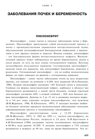 ГЛАВА     5



  ЗАБОЛЕВАНИЯ ПОЧЕК И БЕРЕМЕННОСТЬ




                                 ПИЕЛОНЕФРИТ
    Пиелонефрит - самое частое и опасное заболевание почек у бере­
менных. Пиелонефрит представляет собой воспалительный процесс в
почке с п р е и м у щ е с т в е н н ы м поражением интерстициальной ткани,
обусловленный неспецифической бактериальной инфекцией, с вовлече­
нием в этот процесс лоханок и чашечек. Иными словами, пиелонефрит
- это бактериальная форма и н т е р с т и ц и а л ь н о г о нефрита. Воспали­
тельный процесс может наблюдаться во время беременности, родов и
после родов, то есть на всех этапах гестационного периода. Поэтому
целесообразно пользоваться термином "гестационный пиелонефрит",
выделяя такие его варианты, как пиелонефрит беременных, рожениц и
родильниц. Гестационный пиелонефрит - это не особая нозологическая
форма, он лишь совпадает по времени с гестационным периодом.
    Пиелонефрит - самое частое заболевание почек во всех возрастных
группах, его находят на аутопсии в 8-20% всех вскрытий (Н.А.Лопаткин,
1996). Острый пиелонефрит составляет 14% болезней почек в популяции.
Гнойные его формы (апостематозный нефрит, карбункул и абсцесс) вне
беременности развиваются у одной трети больных, острый серозный
пиелонефрит составляет 64%, а острый гнойный - 36% всех больных ост­
рым пиелонефритом. Девочки от 2 до 15 лет и женщины молодого возрас­
та в 5-6 раз чаще страдают острым пиелонефритом, чем мужчины
(В.Н.Журавлев, 1996; Н.АЛопаткин, 1997). У молодых женщин особен­
но большое значение придается воспалительным заболеваниям гениталий,
дефлорационному циститу и гестационному пиелонефриту.
      П и е л о н е ф р и т д и а г н о с т и р о в а н нами у 12,2% б е р е м е н н ы х
(М.М.Шехтман, 1987). С 1985 по 1995 г.г. частота пиелонефрита, по
д а н н ы м М и н з д р а в а Р о с с и и , возросла в 3,6 раза. О . И . Б р а т ч и к о в и
А.И.Охотников (1996) указывают частоту гестационного пиелонефрита
в 80-90-е годы равной 18-20%. У женщин пиелонефрит в 7 5 % случаев
развивается в возрасте до 40 лет, чаще во время беременности. Это ог-


                                                                                       459
 