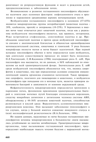 раничивает их репродуктивную функцию и ведет к рождению детей,
предрасположенных к заболеванию почек.
    Возникновение и развитие гестационного пиелонефрита обусловле­
но наличием двух основных факторов: инфекционного очага в орга­
низме и нарушением уродинамики верхних мочевыводящих путей.
    Возбудителями гестационного пиелонефрита в основном (57-65%)
являются микроорганизмы группы энтеробактерий (кишечная палочка -
39%, клебсиелла, протей) и энтерококк (10-23%). У беременных в посе­
вах мочи чаще отмечается рост кишечной палочки, тогда как у родиль­
ниц возбудителем пиелонефрита является, как правило, энтерококк.
Реже в с т р е ч а ю т с я с т а ф и л о к о к к , с и н е г н о й н а я палочка и др. Пре­
обладание кишечной палочки и протея среди возбудителей пиелонефри­
та связано с анатомической близостью и общностью кровообращения
мочевыделительной системы, кишечника и гениталий. У ряда больных
микрофлора полости матки и мочи бывает идентичной. При первой
вспышке пиелонефрита обычно в моче определяется один возбудитель,
при длительно существующем процессе их может быть несколько.
О.Л.Тиктинский, С.Н.Калинина (1996) подчеркивают роль Е. соН. При
пиелонефрте она высевается, по их данным, в 86% наблюдений по отно­
шению ко всей грамотрицательной флоре. Значительная роль Е. соИ
среди возбудителей пиелонефрита объясняется тем, что, являясь сапро­
фитом в кишечнике, она при определенных условиях снижения иммуно­
логической защиты организма становится патогенной. Такое превраще­
ние сапрофита, полезного для пищеварения в кишечнике, в возбудителя
пиелонефрита при попадании его в мочевые пути, является примером из­
менчивости бактерий в зависимости от влияния окружающей среды.
    Нефропатогенность микроорганизмов определяется тропизмом к
паренхиме почек, феноменом прилипания грамотрицательных бакте­
рий к эпителию мочевых путей благодаря специальным ворсинкам,
сходству микробных антигенов с антигенами человека системы АВО,
обнаруженному у 44-56% штаммов кишечной палочки, способностью
размножаться в кислой среде. Вирулентность условнопатогенных мик­
роорганизмов невелика. Они вызывают заболевание (пиелонефрит) в
тех случаях, когда у больной имеется снижение иммунного статуса и
(или) неспецифической резистентности (Н.А.Лопаткин, 1996).
       По нашим данным, выделяемые из мочи больных гестационным пие­
лонефритом штаммы микроорганизмов в большинстве своем оказыва­
лись устойчивыми ко многим антибиотикам. Грамотрицательные микро­
о р г а н и з м ы , чаще в ы з ы в а ю щ и е г е с т а ц и о н н ы й пиелонефрит, пред­
определяют наибольшую тяжесть течения болезни с выраженной инток-


460
 