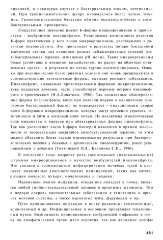 сикацией, в некоторых случаях с бактериальным шоком, септицеми­
ей. При грамположительной флоре наблюдалось более легкое тече­
ние. Грамположительные бактерии обычно высокоустойчивы к анти­
бактериальным препаратам.
    Существенное значение имеют Ь-формы микроорганизмов и протоп­
ласты - возбудители пиелонефрита. Установлена возможность развития
Ь-форм практически у всех видов микроорганизмов, участвующих в ра­
звитии пиелонефрита. Это происходит в результате потери бактериями
клеточной стенки под влиянием разных неблагоприятных условий (ан­
тибактериальная терапия, изменения рН мочи). Такие микроорганизмы
более устойчивы к внешним воздействиям, не растут на обычных пита­
тельных средах - в результате их очень трудно идентифицировать. Одна­
ко при возникновении благоприятных условий они вновь превращаются в
соответствующие вегетативные формы, вызывая рецидив заболевания.
Пиелонефрит, вызванный протопластными формами микроорганизмов,
хуже поддается лечению, часто способствует переходу острого пиелонеф­
рита в хронический (Н.А.Лопаткин, 1996). Так называемые абактериаль-
ные формы пиелонефрита, когда при наличии пиурии и клинических сим­
птомов бактериальный фактор не определяется - индуцированы скорее
всего Ь-формами микроорганизмов, которые могут временно утратить па-
тогенность и уйти в мозговой слой почки. Не исключена этиологическая
роль микоплазм и вирусов при абактериальных формах пиелонефрита.
Так как увеличение числа Ь-форм бактерий находится в прямой зависи­
мости от возрастающих масштабов антибактериальной терапии, то этим
можно объяснить более частые отрицательные результаты при бактерио­
логических посевах у больных с хроническим пиелонефритом, ранее уста­
новленным и леченым (Тиктинский О.Л., Калинина С.Н., 1996).
    В последние годы возросла роль госпитальных (назокомиальных)
штаммов микроорганизмов в качестве возбудителей пиелонефрита.
Это связано с возможностью инфицирования мочевых путей в про­
цессе инвазивных диагностических манипуляций, таких как катете­
ризация мочевого пузыря, мочеточника и лоханки.
    Первичным очагом инфекции, откуда она попадает в почку, являе­
тся любой гнойно-воспалительный процесс в организме женщины. Это
в первую очередь воспалительные заболевания в гениталиях и орга­
нах мочевой системы, а также кариозные зубы, фурункулы и пр.
    Пути проникновения инфекции в почку различны: гематогенный,
уриногенный и др. Инфицирование в основном происходит гематоген­
ным путем. Возможность проникновения возбудителей инфекции в поч­
ку по лимфатическим путям мало вероятна, так как движение лимфы


                                                                 461
 