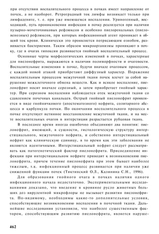 при отсутствии воспалительного процесса в почках имеет направление от
почек, а не наоборот. Ретроградный ток лимфы возникает только при
лимфадените, т. е. при уже имеющемся воспалении. Уриногенный, вос­
ходящий, путь проникновения инфекции в почку реализуется при наличии
пузырно-мочеточниковых рефлюксов и особенно пиелоренальных (пиело-
венозных) рефлюксов, при которых инфекционный агент проникает в об­
щий ток крови. Клинически это проявляется потрясающим ознобом, раз­
вивается бактериемия. Таким образом микроорганизмы проникают в поч­
ку, где в очагах гипоксии развивается гнойный воспалительный процесс.
    Основные черты морфологических изменений в почках, характерные
для пиелонефрита, выражаются в наличии полиморфности и очаговости.
Воспалительные изменения в почке, будучи вначале очаговым процессом,
с каждой новой атакой приобретают диффузный характер. Поражение
воспалительным процессом межуточной ткани почек влечет за собой на­
рушение межклеточного обмена веществ. Как и всякое воспаление, пие­
лонефрит носит вначале серозный, а затем приобретает гнойный харак­
тер. При серозном воспалении наблюдается отек межуточной ткани со
сдавлением почечных канальцев. Острый гнойный пиелонефрит проявля­
ется в виде гнойничкового (апостематозного) нефрита, солитарного абс­
цесса и карбункула почки. По окончании воспалительного процесса в
почке отсутствует истинное восстановление межуточной ткани, и на мес­
те воспалительных очагов в интерстиции разрастается рубцовая ткань.
    В последнее время иногда ошибочно объединяют два понятия: пие­
лонефрит, имеющий, в сущности, гистологическую структуру интер-
стициального, межуточного нефрита, и собственно интерстициальный
нефрит как клиническую единицу, в то время как эти заболевания не
являются идентичными. Интерстициальный нефрит следует рассматри­
вать как патогенетический фактор пиелонефрита. Присоединение ин­
фекции при интерстициальном нефрите приводит к возникновению пие­
лонефрита, причем течение пиелонефрита при этом бывает наиболее
тяжелым, т.к. инфекционный процесс развивается при наличии уже
сниженной функции почек (Тиктинский О.Л., Калинина С.Н., 1996).
    Для образования гнойного очага в почках наличия одного
инфекционного начала недостаточно. Экспериментальными исследо­
ваниями доказано, что введение в кровяное русло животных боль­
ших доз вирулентной микрофлоры не вызывает развития пиелонефри­
та. По-видимому, необходимы какие-то д о п о л н и т е л ь н ы е условия,
способствующие возникновению воспаления в почечной ткани. Даль­
нейшие исследования установили, что наиболее существенным фак­
тором, способствующим развитию пиелонефрита, является наруше-


462
 