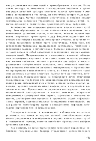 ние уродинамики мочевых путей и кровообращения в почках. Нало­
жение лигатуры на мочеточник с последующим введением в кровя­
ное русло животных культуры кишечной палочки приводило к раз­
витию пиелонефрита в той почке, на мочеточник которой была нало­
жена л и г а т у р а . Острая окклюзия м о ч е т о ч н и к а и л о х а н к и создает
значительные нарушения уродинамики верхних мочевых путей, ча-
шечно-лоханочную гипертензию, лоханочно-почечные рефлюксы.
      Установлено, что нарушения уродинамики мочевыводящих путей
могут быть обусловлены не только механическими моментами, но и
воздействием различных агентов, в частности, женских половых гор­
монов (эстрогенов, прогестерона и др.). Введение подопытным жи­
вотным прогестерона вызывало расширение лоханки, гипотонию ее,
а также р а с ш и р е н и е верхней трети м о ч е т о ч н и к а . Кроме того, при
урокинематографических исследованиях наблюдалась гипотония и
гипокинезия лоханок и мочеточников. Введение животным эстрадио-
ла также влекло за собой гипотонию и гипокинезию верхних мочевы­
водящих путей. Микроскопически у подопытных животных наблюда­
лись полнокровие коркового и мозгового вещества почек, расшире­
ние извитых канальцев, местами с участками дистрофии и некроза,
р а с ш и р е н и е с о б и р а т е л ь н ы х к а н а л ь ц е в , отек м о з г о в о г о в е щ е с т в а .
При введении подопытным животным одновременно с гормональны­
ми препаратами инфекционного агента, из мочи и почечной ткани
этих животных высевали кишечную палочку того же серотипа, кото­
рый вводили. М а к р о с к о п и ч е с к и на поверхности почек отмечались
множественные гнойнички; при микроскопическом исследовании вы­
являли резко выраженный отек стромы, местами некроз извитых ка­
нальцев, крупные воспалительные инфильтраты в корковом и мо­
зговом веществе. Проведенные исследования подтверждают, что при
гормональной дискорреляции в почках возникает нарушение
гемодинамики (диффузный отек стромы, коркового и мозгового ве­
щества, дистрофические процессы в тубулярном отделе нефронов).
Таким образом, экспериментальные исследования подтверждают, что
для развития пиелонефрита наряду с возбудителями инфекции необ­
ходимо нарушение уро- и гемодинамики.

    Экспериментальные и клинические наблюдения позволили
установить, что одним из ведущих условий, способствующих нару­
шению уродинамики и гемодинамики верхних мочевыводящих путей
в гестационном периоде, является изменение гормонального профиля
организма женщины.
    Как известно, во время беременности происходят выраженные из­
менения гормонального баланса (увеличение количественного


                                                                                                    463
 